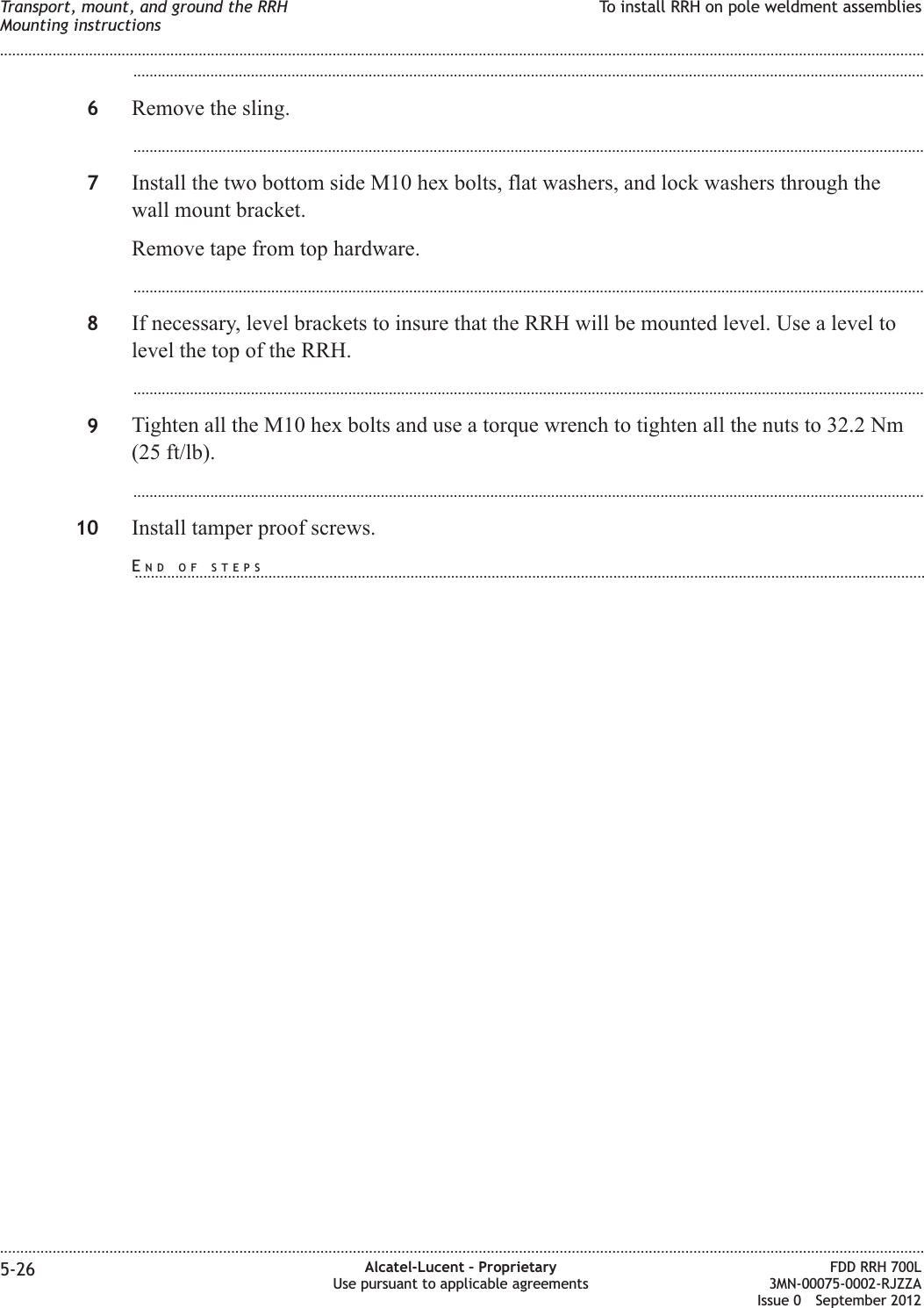 ...................................................................................................................................................................................................6Remove the sling....................................................................................................................................................................................................7Install the two bottom side M10 hex bolts, flat washers, and lock washers through thewall mount bracket.Remove tape from top hardware....................................................................................................................................................................................................8If necessary, level brackets to insure that the RRH will be mounted level. Use a level tolevel the top of the RRH....................................................................................................................................................................................................9Tighten all the M10 hex bolts and use a torque wrench to tighten all the nuts to 32.2 Nm(25 ft/lb)....................................................................................................................................................................................................10 Install tamper proof screws.Transport, mount, and ground the RRHMounting instructionsTo install RRH on pole weldment assemblies........................................................................................................................................................................................................................................................................................................................................................................................................................................................................5-26 Alcatel-Lucent – ProprietaryUse pursuant to applicable agreementsFDD RRH 700L3MN-00075-0002-RJZZAIssue 0 September 2012END OF STEPS...................................................................................................................................................................................................