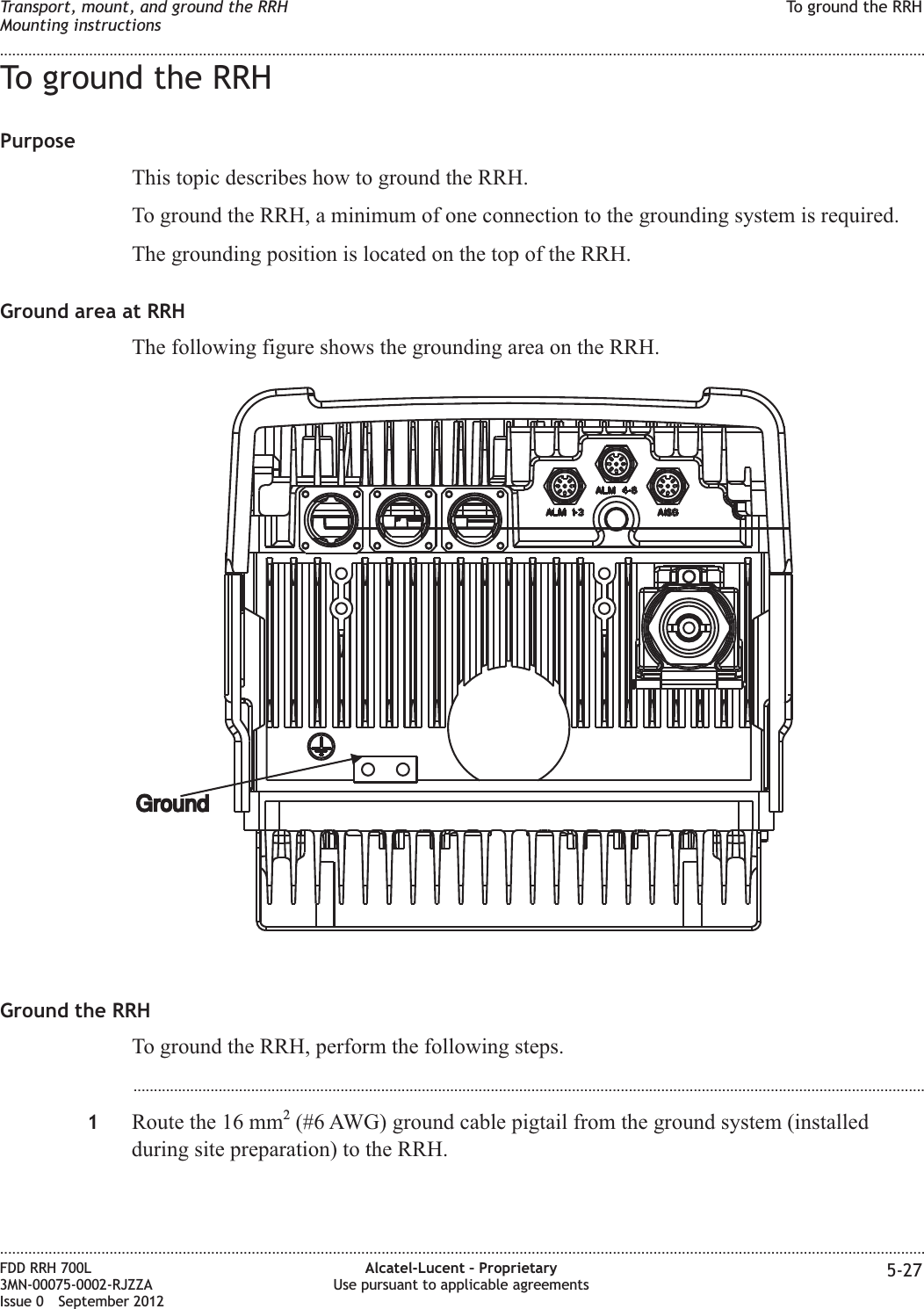 To ground the RRHPurposeThis topic describes how to ground the RRH.To ground the RRH, a minimum of one connection to the grounding system is required.The grounding position is located on the top of the RRH.Ground area at RRHThe following figure shows the grounding area on the RRH.Ground the RRHTo ground the RRH, perform the following steps....................................................................................................................................................................................................1Route the 16 mm2(#6 AWG) ground cable pigtail from the ground system (installedduring site preparation) to the RRH.GroundTransport, mount, and ground the RRHMounting instructionsTo ground the RRH........................................................................................................................................................................................................................................................................................................................................................................................................................................................................FDD RRH 700L3MN-00075-0002-RJZZAIssue 0 September 2012Alcatel-Lucent – ProprietaryUse pursuant to applicable agreements 5-27