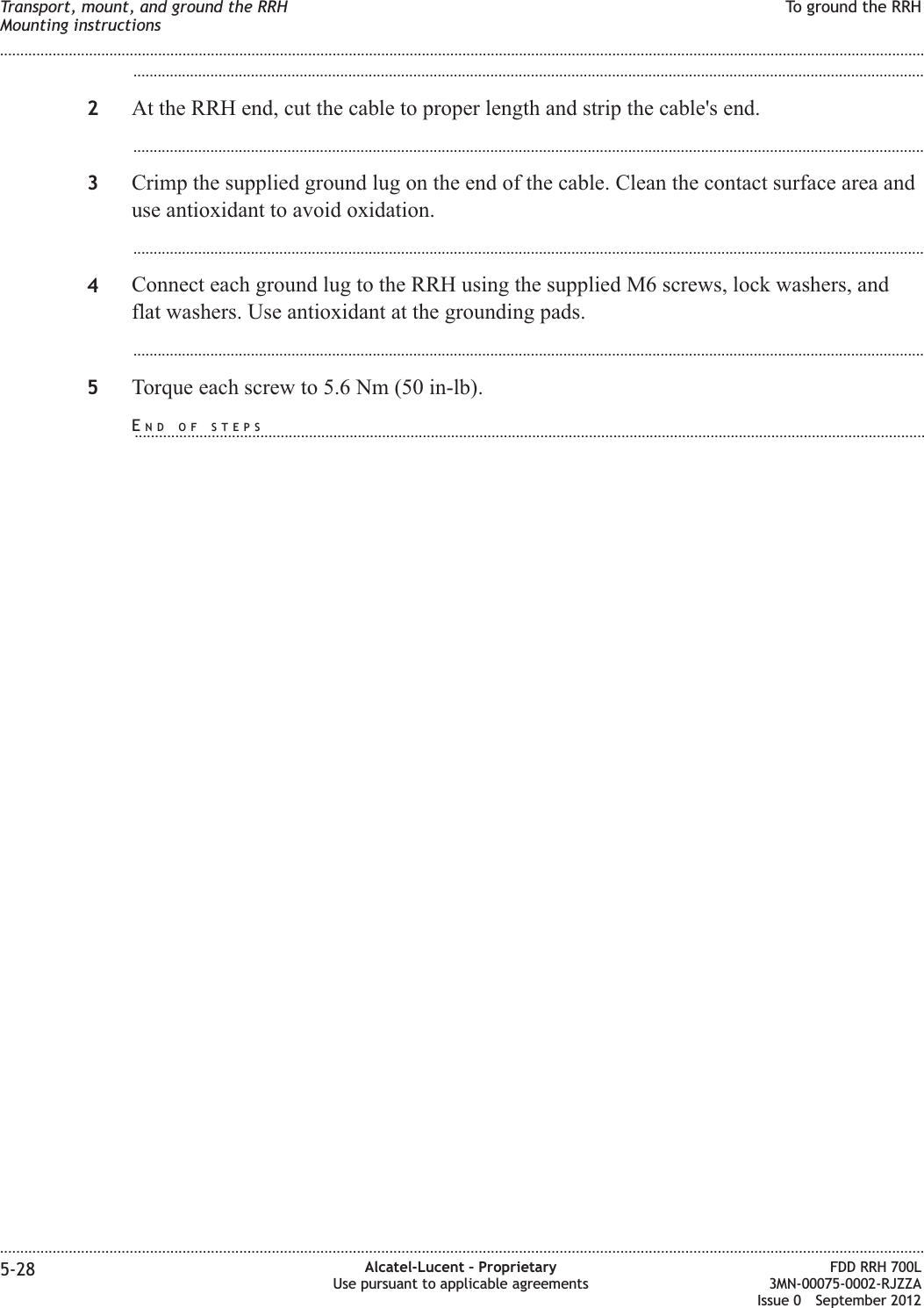 ...................................................................................................................................................................................................2At the RRH end, cut the cable to proper length and strip the cable&apos;s end....................................................................................................................................................................................................3Crimp the supplied ground lug on the end of the cable. Clean the contact surface area anduse antioxidant to avoid oxidation....................................................................................................................................................................................................4Connect each ground lug to the RRH using the supplied M6 screws, lock washers, andflat washers. Use antioxidant at the grounding pads....................................................................................................................................................................................................5Torque each screw to 5.6 Nm (50 in-lb).Transport, mount, and ground the RRHMounting instructionsTo ground the RRH........................................................................................................................................................................................................................................................................................................................................................................................................................................................................5-28 Alcatel-Lucent – ProprietaryUse pursuant to applicable agreementsFDD RRH 700L3MN-00075-0002-RJZZAIssue 0 September 2012END OF STEPS...................................................................................................................................................................................................