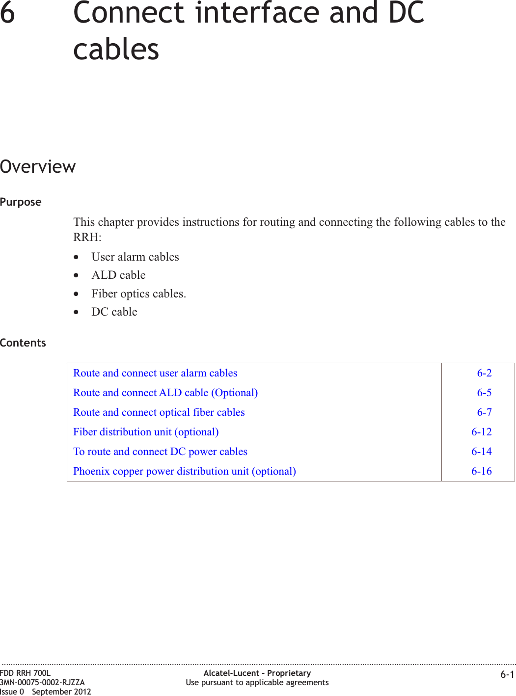 66Connect interface and DCcablesOverviewPurposeThis chapter provides instructions for routing and connecting the following cables to theRRH:•User alarm cables•ALD cable•Fiber optics cables.•DC cableContentsRoute and connect user alarm cables 6-2Route and connect ALD cable (Optional) 6-5Route and connect optical fiber cables 6-7Fiber distribution unit (optional) 6-12To route and connect DC power cables 6-14Phoenix copper power distribution unit (optional) 6-16...................................................................................................................................................................................................................................FDD RRH 700L3MN-00075-0002-RJZZAIssue 0 September 2012Alcatel-Lucent – ProprietaryUse pursuant to applicable agreements 6-1