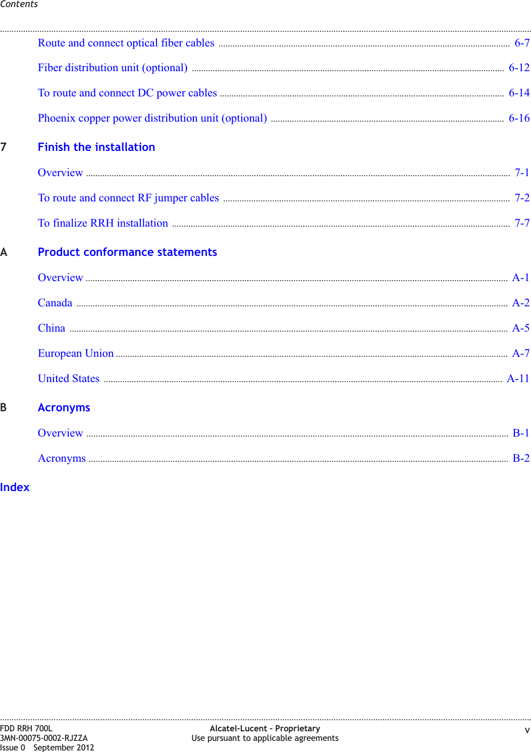Route and connect optical fiber cables ............................................................................................................................. 6-76-7Fiber distribution unit (optional) ...................................................................................................................................... 6-126-12To route and connect DC power cables .......................................................................................................................... 6-146-14Phoenix copper power distribution unit (optional) .................................................................................................... 6-166-167Finish the installationOverview ...................................................................................................................................................................................... 7-17-1To route and connect RF jumper cables ........................................................................................................................... 7-27-2To finalize RRH installation ................................................................................................................................................. 7-77-7AProduct conformance statementsOverview ..................................................................................................................................................................................... A-1A-1Canada ......................................................................................................................................................................................... A-2A-2China ............................................................................................................................................................................................ A-5A-5European Union ........................................................................................................................................................................ A-7A-7United States ........................................................................................................................................................................... A-11A-11BAcronymsOverview ..................................................................................................................................................................................... B-1B-1Acronyms .................................................................................................................................................................................... B-2B-2IndexContents........................................................................................................................................................................................................................................................................................................................................................................................................................................................................FDD RRH 700L3MN-00075-0002-RJZZAIssue 0 September 2012Alcatel-Lucent – ProprietaryUse pursuant to applicable agreements v