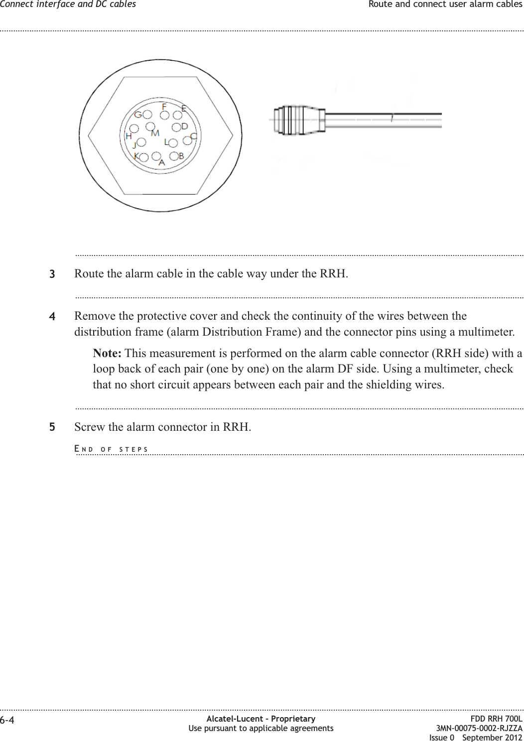 ...................................................................................................................................................................................................3Route the alarm cable in the cable way under the RRH....................................................................................................................................................................................................4Remove the protective cover and check the continuity of the wires between thedistribution frame (alarm Distribution Frame) and the connector pins using a multimeter.Note: This measurement is performed on the alarm cable connector (RRH side) with aloop back of each pair (one by one) on the alarm DF side. Using a multimeter, checkthat no short circuit appears between each pair and the shielding wires....................................................................................................................................................................................................5Screw the alarm connector in RRH.Connect interface and DC cables Route and connect user alarm cables........................................................................................................................................................................................................................................................................................................................................................................................................................................................................6-4 Alcatel-Lucent – ProprietaryUse pursuant to applicable agreementsFDD RRH 700L3MN-00075-0002-RJZZAIssue 0 September 2012END OF STEPS...................................................................................................................................................................................................