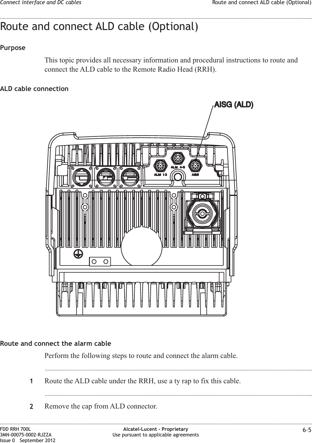 Route and connect ALD cable (Optional)PurposeThis topic provides all necessary information and procedural instructions to route andconnect the ALD cable to the Remote Radio Head (RRH).ALD cable connectionRoute and connect the alarm cablePerform the following steps to route and connect the alarm cable....................................................................................................................................................................................................1Route the ALD cable under the RRH, use a ty rap to fix this cable....................................................................................................................................................................................................2Remove the cap from ALD connector.AISG (ALD)AISG (ALD)Connect interface and DC cables Route and connect ALD cable (Optional)........................................................................................................................................................................................................................................................................................................................................................................................................................................................................FDD RRH 700L3MN-00075-0002-RJZZAIssue 0 September 2012Alcatel-Lucent – ProprietaryUse pursuant to applicable agreements 6-5