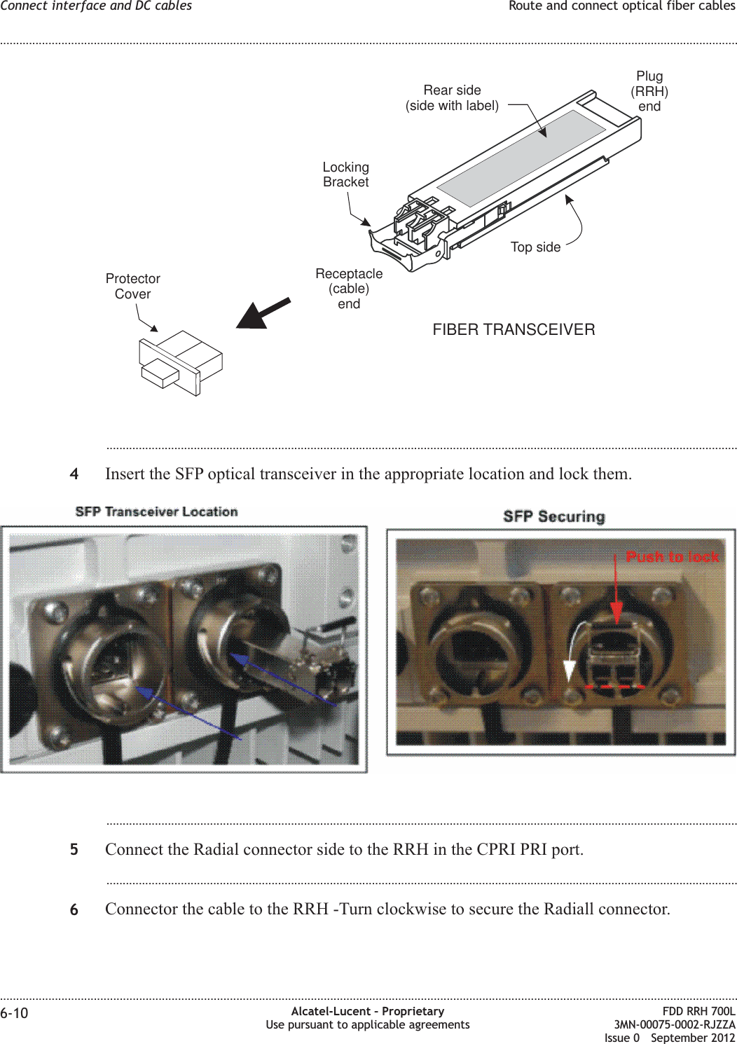 ...................................................................................................................................................................................................4Insert the SFP optical transceiver in the appropriate location and lock them....................................................................................................................................................................................................5Connect the Radial connector side to the RRH in the CPRI PRI port....................................................................................................................................................................................................6Connector the cable to the RRH -Turn clockwise to secure the Radiall connector.FIBER TRANSCEIVERRear side(side with label)ProtectorCoverTop sideLockingBracketPlug(RRH)endReceptacle(cable)endConnect interface and DC cables Route and connect optical fiber cables........................................................................................................................................................................................................................................................................................................................................................................................................................................................................6-10 Alcatel-Lucent – ProprietaryUse pursuant to applicable agreementsFDD RRH 700L3MN-00075-0002-RJZZAIssue 0 September 2012