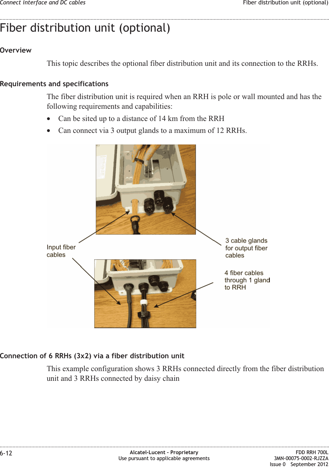 Fiber distribution unit (optional)OverviewThis topic describes the optional fiber distribution unit and its connection to the RRHs.Requirements and specificationsThe fiber distribution unit is required when an RRH is pole or wall mounted and has thefollowing requirements and capabilities:•Can be sited up to a distance of 14 km from the RRH•Can connect via 3 output glands to a maximum of 12 RRHs.Connection of 6 RRHs (3x2) via a fiber distribution unitThis example configuration shows 3 RRHs connected directly from the fiber distributionunit and 3 RRHs connected by daisy chainConnect interface and DC cables Fiber distribution unit (optional)........................................................................................................................................................................................................................................................................................................................................................................................................................................................................6-12 Alcatel-Lucent – ProprietaryUse pursuant to applicable agreementsFDD RRH 700L3MN-00075-0002-RJZZAIssue 0 September 2012