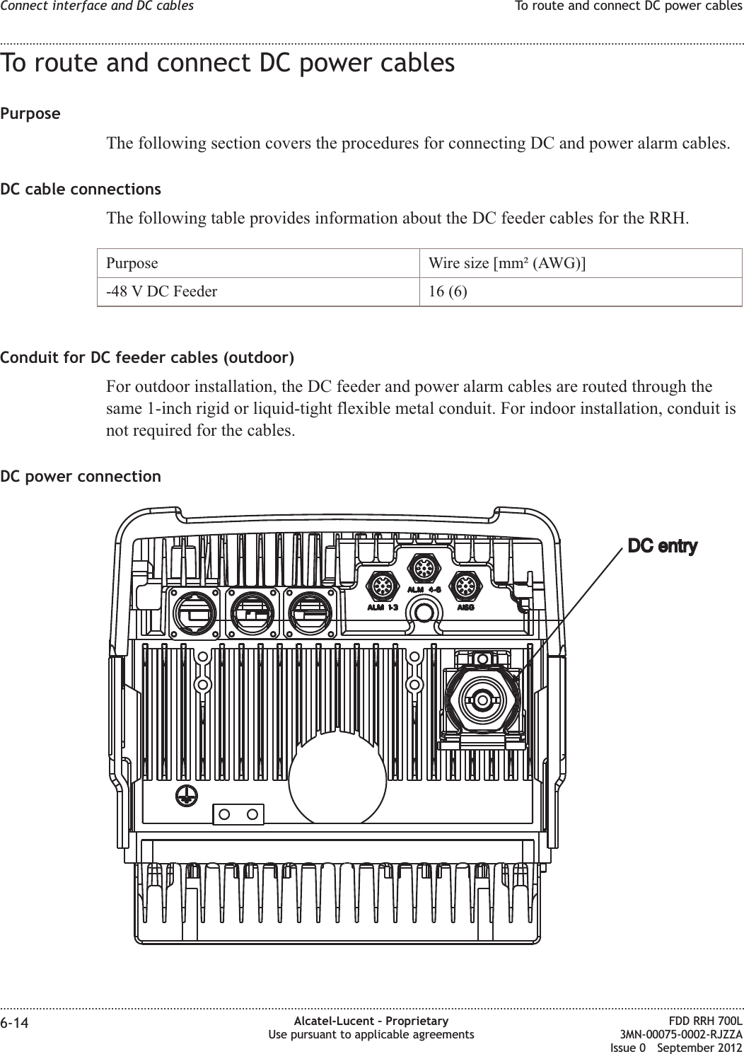 To route and connect DC power cablesPurposeThe following section covers the procedures for connecting DC and power alarm cables.DC cable connectionsThe following table provides information about the DC feeder cables for the RRH.Purpose Wire size [mm² (AWG)]-48 V DC Feeder 16 (6)Conduit for DC feeder cables (outdoor)For outdoor installation, the DC feeder and power alarm cables are routed through thesame 1-inch rigid or liquid-tight flexible metal conduit. For indoor installation, conduit isnot required for the cables.DC power connectionDC entryDC entryConnect interface and DC cables To route and connect DC power cables........................................................................................................................................................................................................................................................................................................................................................................................................................................................................6-14 Alcatel-Lucent – ProprietaryUse pursuant to applicable agreementsFDD RRH 700L3MN-00075-0002-RJZZAIssue 0 September 2012