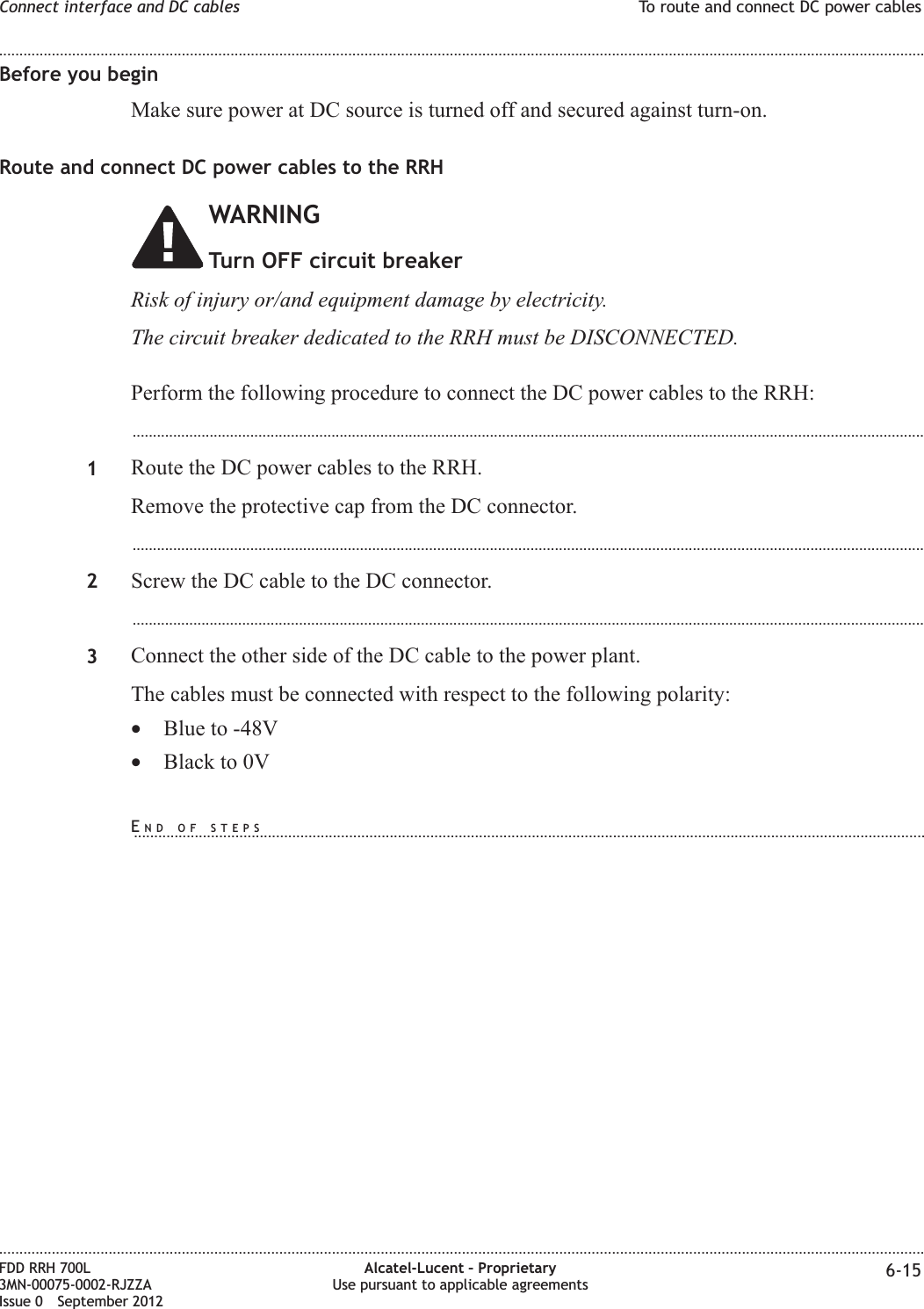 Before you beginMake sure power at DC source is turned off and secured against turn-on.Route and connect DC power cables to the RRHWARNINGTurn OFF circuit breakerRisk of injury or/and equipment damage by electricity.The circuit breaker dedicated to the RRH must be DISCONNECTED.Perform the following procedure to connect the DC power cables to the RRH:...................................................................................................................................................................................................1Route the DC power cables to the RRH.Remove the protective cap from the DC connector....................................................................................................................................................................................................2Screw the DC cable to the DC connector....................................................................................................................................................................................................3Connect the other side of the DC cable to the power plant.The cables must be connected with respect to the following polarity:•Blue to -48V•Black to 0VConnect interface and DC cables To route and connect DC power cables........................................................................................................................................................................................................................................................................................................................................................................................................................................................................FDD RRH 700L3MN-00075-0002-RJZZAIssue 0 September 2012Alcatel-Lucent – ProprietaryUse pursuant to applicable agreements 6-15END OF STEPS...................................................................................................................................................................................................