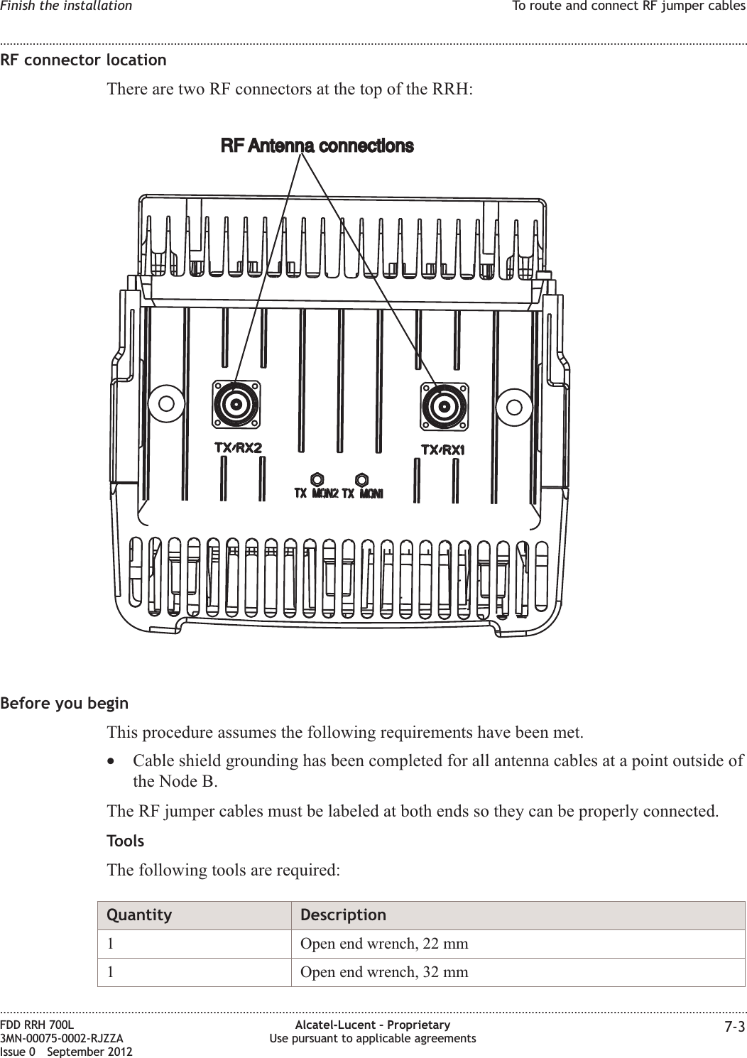 RF connector locationThere are two RF connectors at the top of the RRH:Before you beginThis procedure assumes the following requirements have been met.•Cable shield grounding has been completed for all antenna cables at a point outside ofthe Node B.The RF jumper cables must be labeled at both ends so they can be properly connected.ToolsThe following tools are required:Quantity Description1 Open end wrench, 22 mm1 Open end wrench, 32 mmRF Antenna connectionsRF Antenna connectionsFinish the installation To route and connect RF jumper cables........................................................................................................................................................................................................................................................................................................................................................................................................................................................................FDD RRH 700L3MN-00075-0002-RJZZAIssue 0 September 2012Alcatel-Lucent – ProprietaryUse pursuant to applicable agreements 7-3