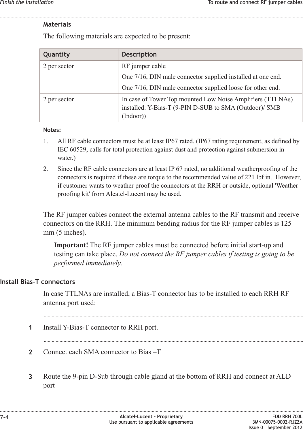 MaterialsThe following materials are expected to be present:Quantity Description2 per sector RF jumper cableOne 7/16, DIN male connector supplied installed at one end.One 7/16, DIN male connector supplied loose for other end.2 per sector In case of Tower Top mounted Low Noise Amplifiers (TTLNAs)installed: Y-Bias-T (9-PIN D-SUB to SMA (Outdoor)/ SMB(Indoor))Notes:1. All RF cable connectors must be at least IP67 rated. (IP67 rating requirement, as defined byIEC 60529, calls for total protection against dust and protection against submersion inwater.)2. Since the RF cable connectors are at least IP 67 rated, no additional weatherproofing of theconnectors is required if these are torque to the recommended value of 221 lbf in.. However,if customer wants to weather proof the connectors at the RRH or outside, optional &apos;Weatherproofing kit&apos; from Alcatel-Lucent may be used.The RF jumper cables connect the external antenna cables to the RF transmit and receiveconnectors on the RRH. The minimum bending radius for the RF jumper cables is 125mm (5 inches).Important! The RF jumper cables must be connected before initial start-up andtesting can take place. Do not connect the RF jumper cables if testing is going to beperformed immediately.Install Bias-T connectorsIn case TTLNAs are installed, a Bias-T connector has to be installed to each RRH RFantenna port used:...................................................................................................................................................................................................1Install Y-Bias-T connector to RRH port....................................................................................................................................................................................................2Connect each SMA connector to Bias –T...................................................................................................................................................................................................3Route the 9-pin D-Sub through cable gland at the bottom of RRH and connect at ALDportFinish the installation To route and connect RF jumper cables........................................................................................................................................................................................................................................................................................................................................................................................................................................................................7-4 Alcatel-Lucent – ProprietaryUse pursuant to applicable agreementsFDD RRH 700L3MN-00075-0002-RJZZAIssue 0 September 2012