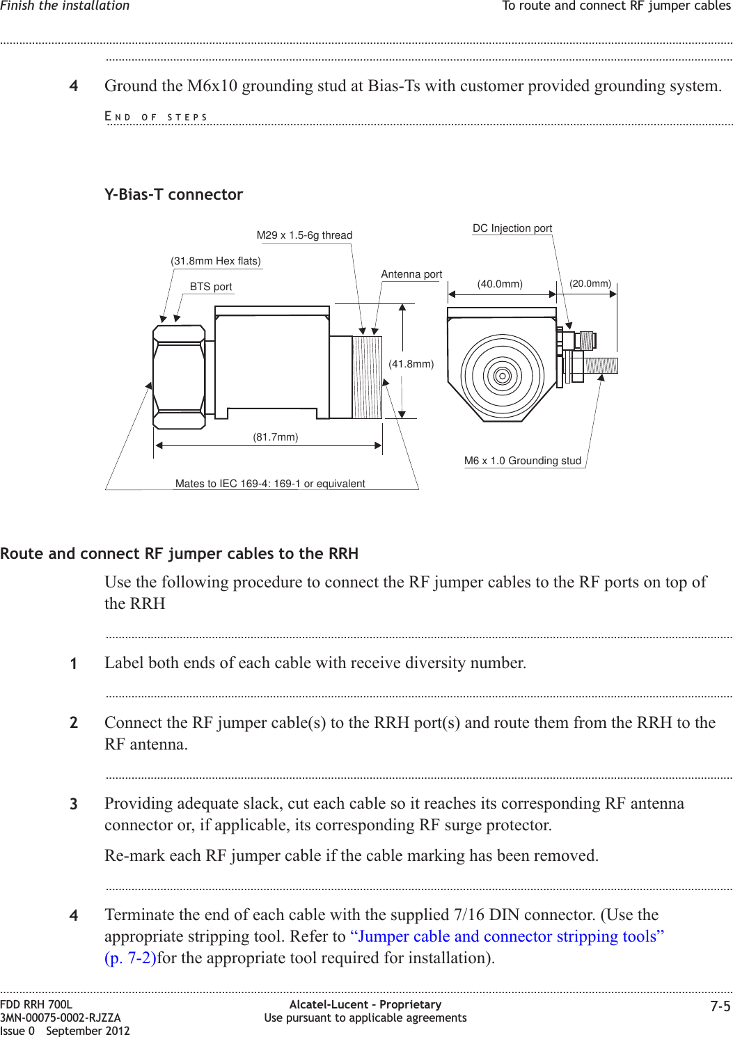 ...................................................................................................................................................................................................4Ground the M6x10 grounding stud at Bias-Ts with customer provided grounding system.Y-Bias-T connectorRoute and connect RF jumper cables to the RRHUse the following procedure to connect the RF jumper cables to the RF ports on top ofthe RRH...................................................................................................................................................................................................1Label both ends of each cable with receive diversity number....................................................................................................................................................................................................2Connect the RF jumper cable(s) to the RRH port(s) and route them from the RRH to theRF antenna....................................................................................................................................................................................................3Providing adequate slack, cut each cable so it reaches its corresponding RF antennaconnector or, if applicable, its corresponding RF surge protector.Re-mark each RF jumper cable if the cable marking has been removed....................................................................................................................................................................................................4Terminate the end of each cable with the supplied 7/16 DIN connector. (Use theappropriate stripping tool. Refer to “Jumper cable and connector stripping tools”(p. 7-2)for the appropriate tool required for installation).M6 x 1.0 Grounding studM29 x 1.5-6g threadAntenna portDC Injection port(40.0mm) (20.0mm)(31.8mm Hex flats)(81.7mm)BTS portMates to IEC 169-4: 169-1 or equivalent(41.8mm)Finish the installation To route and connect RF jumper cables........................................................................................................................................................................................................................................................................................................................................................................................................................................................................FDD RRH 700L3MN-00075-0002-RJZZAIssue 0 September 2012Alcatel-Lucent – ProprietaryUse pursuant to applicable agreements 7-5END OF STEPS...................................................................................................................................................................................................