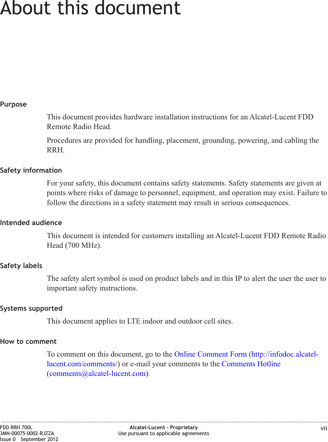 About this documentAbout this documentPurposeThis document provides hardware installation instructions for an Alcatel-Lucent FDDRemote Radio Head.Procedures are provided for handling, placement, grounding, powering, and cabling theRRH.Safety informationFor your safety, this document contains safety statements. Safety statements are given atpoints where risks of damage to personnel, equipment, and operation may exist. Failure tofollow the directions in a safety statement may result in serious consequences.Intended audienceThis document is intended for customers installing an Alcatel-Lucent FDD Remote RadioHead (700 MHz).Safety labelsThe safety alert symbol is used on product labels and in this IP to alert the user the user toimportant safety instructions.Systems supportedThis document applies to LTE indoor and outdoor cell sites.How to commentTo comment on this document, go to the Online Comment Form (http://infodoc.alcatel-lucent.com/comments/) or e-mail your comments to the Comments Hotline(comments@alcatel-lucent.com)....................................................................................................................................................................................................................................FDD RRH 700L3MN-00075-0002-RJZZAIssue 0 September 2012Alcatel-Lucent – ProprietaryUse pursuant to applicable agreements vii