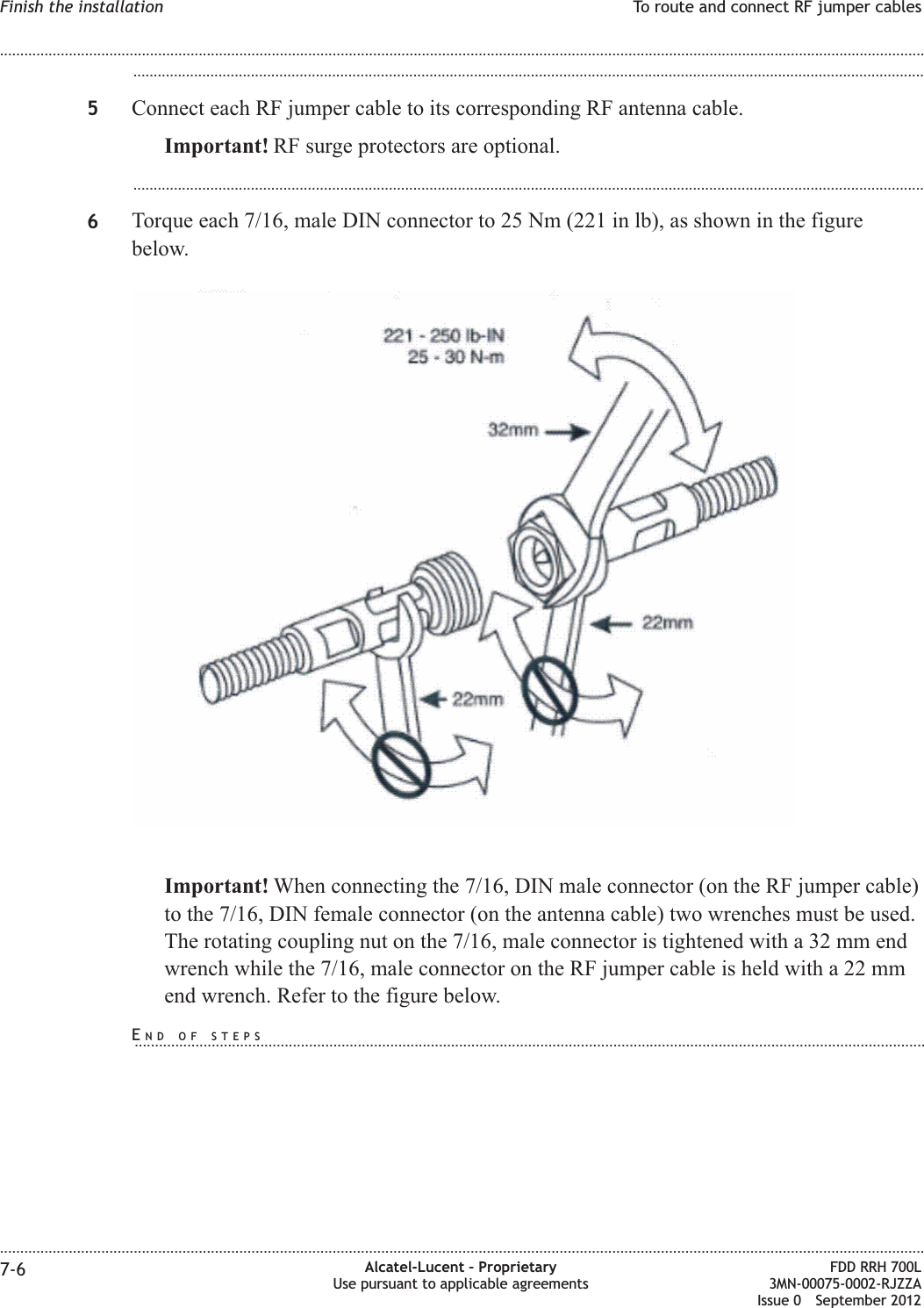 ...................................................................................................................................................................................................5Connect each RF jumper cable to its corresponding RF antenna cable.Important! RF surge protectors are optional....................................................................................................................................................................................................6Torque each 7/16, male DIN connector to 25 Nm (221 in lb), as shown in the figurebelow.Important! When connecting the 7/16, DIN male connector (on the RF jumper cable)to the 7/16, DIN female connector (on the antenna cable) two wrenches must be used.The rotating coupling nut on the 7/16, male connector is tightened with a 32 mm endwrench while the 7/16, male connector on the RF jumper cable is held with a 22 mmend wrench. Refer to the figure below.Finish the installation To route and connect RF jumper cables........................................................................................................................................................................................................................................................................................................................................................................................................................................................................7-6 Alcatel-Lucent – ProprietaryUse pursuant to applicable agreementsFDD RRH 700L3MN-00075-0002-RJZZAIssue 0 September 2012END OF STEPS...................................................................................................................................................................................................