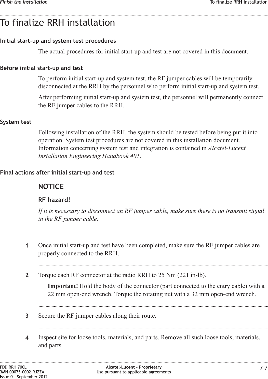 To finalize RRH installationInitial start-up and system test proceduresThe actual procedures for initial start-up and test are not covered in this document.Before initial start-up and testTo perform initial start-up and system test, the RF jumper cables will be temporarilydisconnected at the RRH by the personnel who perform initial start-up and system test.After performing initial start-up and system test, the personnel will permanently connectthe RF jumper cables to the RRH.System testFollowing installation of the RRH, the system should be tested before being put it intooperation. System test procedures are not covered in this installation document.Information concerning system test and integration is contained in Alcatel-LucentInstallation Engineering Handbook 401.Final actions after initial start-up and testNOTICERF hazard!If it is necessary to disconnect an RF jumper cable, make sure there is no transmit signalin the RF jumper cable....................................................................................................................................................................................................1Once initial start-up and test have been completed, make sure the RF jumper cables areproperly connected to the RRH....................................................................................................................................................................................................2Torque each RF connector at the radio RRH to 25 Nm (221 in-lb).Important! Hold the body of the connector (part connected to the entry cable) with a22 mm open-end wrench. Torque the rotating nut with a 32 mm open-end wrench....................................................................................................................................................................................................3Secure the RF jumper cables along their route....................................................................................................................................................................................................4Inspect site for loose tools, materials, and parts. Remove all such loose tools, materials,and parts.Finish the installation To finalize RRH installation........................................................................................................................................................................................................................................................................................................................................................................................................................................................................FDD RRH 700L3MN-00075-0002-RJZZAIssue 0 September 2012Alcatel-Lucent – ProprietaryUse pursuant to applicable agreements 7-7