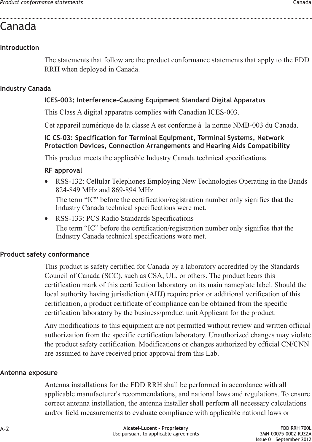 CanadaIntroductionThe statements that follow are the product conformance statements that apply to the FDDRRH when deployed in Canada.Industry CanadaICES-003: Interference-Causing Equipment Standard Digital ApparatusThis Class A digital apparatus complies with Canadian ICES-003.Cet appareil numérique de la classe A est conforme à la norme NMB-003 du Canada.IC CS-03: Specification for Terminal Equipment, Terminal Systems, NetworkProtection Devices, Connection Arrangements and Hearing Aids CompatibilityThis product meets the applicable Industry Canada technical specifications.RF approval•RSS-132: Cellular Telephones Employing New Technologies Operating in the Bands824-849 MHz and 869-894 MHzThe term “IC” before the certification/registration number only signifies that theIndustry Canada technical specifications were met.•RSS-133: PCS Radio Standards SpecificationsThe term “IC” before the certification/registration number only signifies that theIndustry Canada technical specifications were met.Product safety conformanceThis product is safety certified for Canada by a laboratory accredited by the StandardsCouncil of Canada (SCC), such as CSA, UL, or others. The product bears thiscertification mark of this certification laboratory on its main nameplate label. Should thelocal authority having jurisdiction (AHJ) require prior or additional verification of thiscertification, a product certificate of compliance can be obtained from the specificcertification laboratory by the business/product unit Applicant for the product.Any modifications to this equipment are not permitted without review and written officialauthorization from the specific certification laboratory. Unauthorized changes may violatethe product safety certification. Modifications or changes authorized by official CN/CNNare assumed to have received prior approval from this Lab.Antenna exposureAntenna installations for the FDD RRH shall be performed in accordance with allapplicable manufacturer&apos;s recommendations, and national laws and regulations. To ensurecorrect antenna installation, the antenna installer shall perform all necessary calculationsand/or field measurements to evaluate compliance with applicable national laws orProduct conformance statements Canada........................................................................................................................................................................................................................................................................................................................................................................................................................................................................A-2 Alcatel-Lucent – ProprietaryUse pursuant to applicable agreementsFDD RRH 700L3MN-00075-0002-RJZZAIssue 0 September 2012