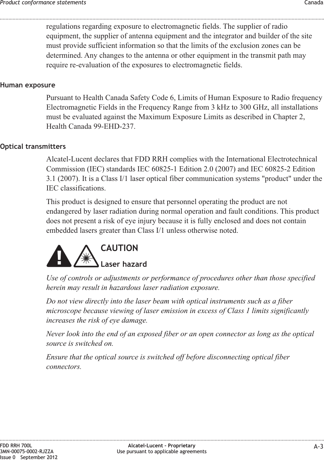 regulations regarding exposure to electromagnetic fields. The supplier of radioequipment, the supplier of antenna equipment and the integrator and builder of the sitemust provide sufficient information so that the limits of the exclusion zones can bedetermined. Any changes to the antenna or other equipment in the transmit path mayrequire re-evaluation of the exposures to electromagnetic fields.Human exposurePursuant to Health Canada Safety Code 6, Limits of Human Exposure to Radio frequencyElectromagnetic Fields in the Frequency Range from 3 kHz to 300 GHz, all installationsmust be evaluated against the Maximum Exposure Limits as described in Chapter 2,Health Canada 99-EHD-237.Optical transmittersAlcatel-Lucent declares that FDD RRH complies with the International ElectrotechnicalCommission (IEC) standards IEC 60825-1 Edition 2.0 (2007) and IEC 60825-2 Edition3.1 (2007). It is a Class I/1 laser optical fiber communication systems &quot;product&quot; under theIEC classifications.This product is designed to ensure that personnel operating the product are notendangered by laser radiation during normal operation and fault conditions. This productdoes not present a risk of eye injury because it is fully enclosed and does not containembedded lasers greater than Class I/1 unless otherwise noted.CAUTIONLaser hazardUse of controls or adjustments or performance of procedures other than those specifiedherein may result in hazardous laser radiation exposure.Do not view directly into the laser beam with optical instruments such as a fibermicroscope because viewing of laser emission in excess of Class 1 limits significantlyincreases the risk of eye damage.Never look into the end of an exposed fiber or an open connector as long as the opticalsource is switched on.Ensure that the optical source is switched off before disconnecting optical fiberconnectors.Product conformance statements Canada........................................................................................................................................................................................................................................................................................................................................................................................................................................................................FDD RRH 700L3MN-00075-0002-RJZZAIssue 0 September 2012Alcatel-Lucent – ProprietaryUse pursuant to applicable agreements A-3