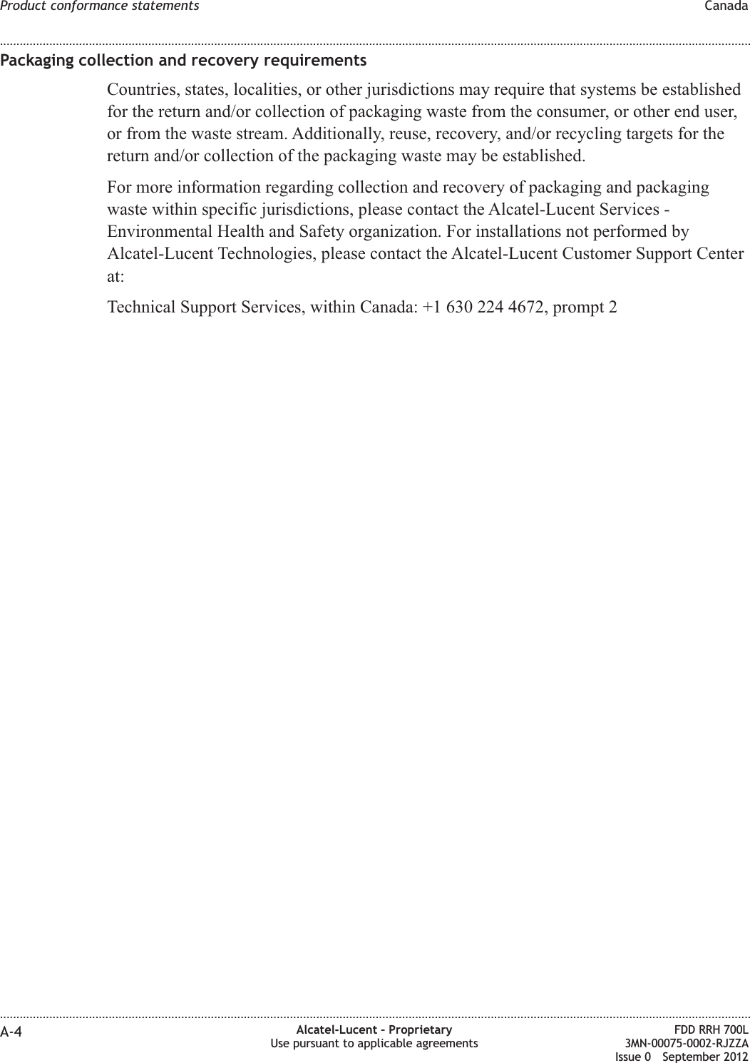 Packaging collection and recovery requirementsCountries, states, localities, or other jurisdictions may require that systems be establishedfor the return and/or collection of packaging waste from the consumer, or other end user,or from the waste stream. Additionally, reuse, recovery, and/or recycling targets for thereturn and/or collection of the packaging waste may be established.For more information regarding collection and recovery of packaging and packagingwaste within specific jurisdictions, please contact the Alcatel-Lucent Services -Environmental Health and Safety organization. For installations not performed byAlcatel-Lucent Technologies, please contact the Alcatel-Lucent Customer Support Centerat:Technical Support Services, within Canada: +1 630 224 4672, prompt 2Product conformance statements Canada........................................................................................................................................................................................................................................................................................................................................................................................................................................................................A-4 Alcatel-Lucent – ProprietaryUse pursuant to applicable agreementsFDD RRH 700L3MN-00075-0002-RJZZAIssue 0 September 2012