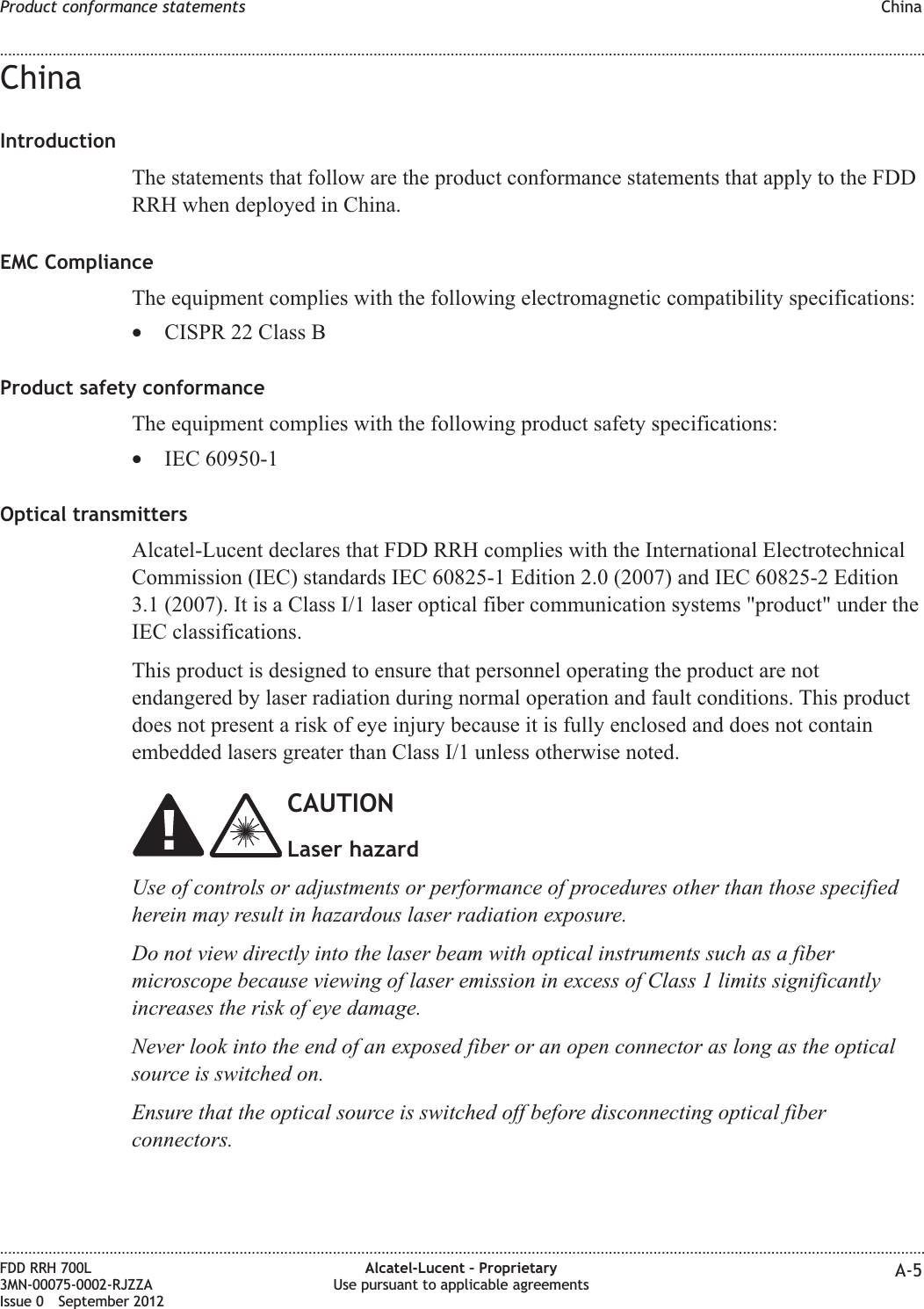 ChinaIntroductionThe statements that follow are the product conformance statements that apply to the FDDRRH when deployed in China.EMC ComplianceThe equipment complies with the following electromagnetic compatibility specifications:•CISPR 22 Class BProduct safety conformanceThe equipment complies with the following product safety specifications:•IEC 60950-1Optical transmittersAlcatel-Lucent declares that FDD RRH complies with the International ElectrotechnicalCommission (IEC) standards IEC 60825-1 Edition 2.0 (2007) and IEC 60825-2 Edition3.1 (2007). It is a Class I/1 laser optical fiber communication systems &quot;product&quot; under theIEC classifications.This product is designed to ensure that personnel operating the product are notendangered by laser radiation during normal operation and fault conditions. This productdoes not present a risk of eye injury because it is fully enclosed and does not containembedded lasers greater than Class I/1 unless otherwise noted.CAUTIONLaser hazardUse of controls or adjustments or performance of procedures other than those specifiedherein may result in hazardous laser radiation exposure.Do not view directly into the laser beam with optical instruments such as a fibermicroscope because viewing of laser emission in excess of Class 1 limits significantlyincreases the risk of eye damage.Never look into the end of an exposed fiber or an open connector as long as the opticalsource is switched on.Ensure that the optical source is switched off before disconnecting optical fiberconnectors.Product conformance statements China........................................................................................................................................................................................................................................................................................................................................................................................................................................................................FDD RRH 700L3MN-00075-0002-RJZZAIssue 0 September 2012Alcatel-Lucent – ProprietaryUse pursuant to applicable agreements A-5