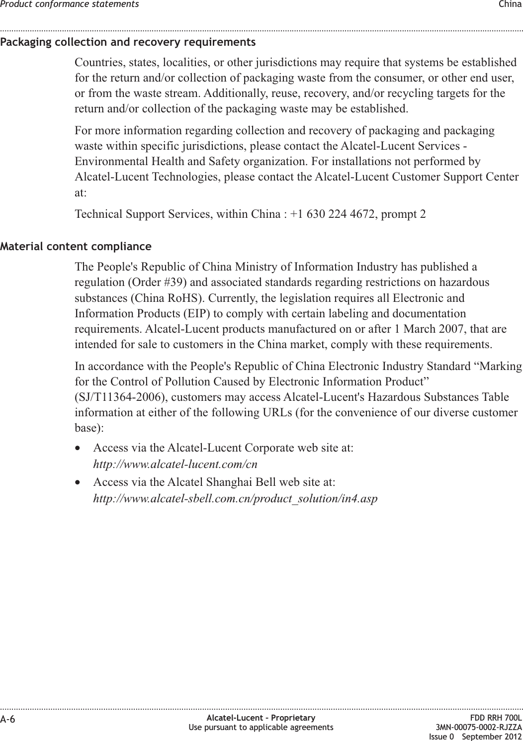 Packaging collection and recovery requirementsCountries, states, localities, or other jurisdictions may require that systems be establishedfor the return and/or collection of packaging waste from the consumer, or other end user,or from the waste stream. Additionally, reuse, recovery, and/or recycling targets for thereturn and/or collection of the packaging waste may be established.For more information regarding collection and recovery of packaging and packagingwaste within specific jurisdictions, please contact the Alcatel-Lucent Services -Environmental Health and Safety organization. For installations not performed byAlcatel-Lucent Technologies, please contact the Alcatel-Lucent Customer Support Centerat:Technical Support Services, within China : +1 630 224 4672, prompt 2Material content complianceThe People&apos;s Republic of China Ministry of Information Industry has published aregulation (Order #39) and associated standards regarding restrictions on hazardoussubstances (China RoHS). Currently, the legislation requires all Electronic andInformation Products (EIP) to comply with certain labeling and documentationrequirements. Alcatel-Lucent products manufactured on or after 1 March 2007, that areintended for sale to customers in the China market, comply with these requirements.In accordance with the People&apos;s Republic of China Electronic Industry Standard “Markingfor the Control of Pollution Caused by Electronic Information Product”(SJ/T11364-2006), customers may access Alcatel-Lucent&apos;s Hazardous Substances Tableinformation at either of the following URLs (for the convenience of our diverse customerbase):•Access via the Alcatel-Lucent Corporate web site at:http://www.alcatel-lucent.com/cn•Access via the Alcatel Shanghai Bell web site at:http://www.alcatel-sbell.com.cn/product_solution/in4.aspProduct conformance statements China........................................................................................................................................................................................................................................................................................................................................................................................................................................................................A-6 Alcatel-Lucent – ProprietaryUse pursuant to applicable agreementsFDD RRH 700L3MN-00075-0002-RJZZAIssue 0 September 2012