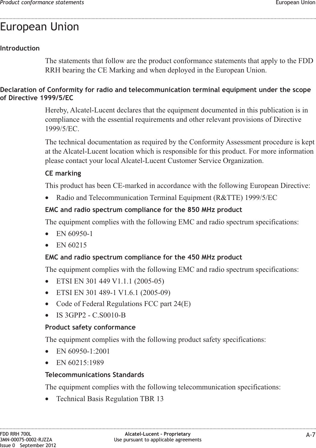 European UnionIntroductionThe statements that follow are the product conformance statements that apply to the FDDRRH bearing the CE Marking and when deployed in the European Union.Declaration of Conformity for radio and telecommunication terminal equipment under the scopeof Directive 1999/5/ECHereby, Alcatel-Lucent declares that the equipment documented in this publication is incompliance with the essential requirements and other relevant provisions of Directive1999/5/EC.The technical documentation as required by the Conformity Assessment procedure is keptat the Alcatel-Lucent location which is responsible for this product. For more informationplease contact your local Alcatel-Lucent Customer Service Organization.CE markingThis product has been CE-marked in accordance with the following European Directive:•Radio and Telecommunication Terminal Equipment (R&amp;TTE) 1999/5/ECEMC and radio spectrum compliance for the 850 MHz productThe equipment complies with the following EMC and radio spectrum specifications:•EN 60950-1•EN 60215EMC and radio spectrum compliance for the 450 MHz productThe equipment complies with the following EMC and radio spectrum specifications:•ETSI EN 301 449 V1.1.1 (2005-05)•ETSI EN 301 489-1 V1.6.1 (2005-09)•Code of Federal Regulations FCC part 24(E)•IS 3GPP2 - C.S0010-BProduct safety conformanceThe equipment complies with the following product safety specifications:•EN 60950-1:2001•EN 60215:1989Telecommunications StandardsThe equipment complies with the following telecommunication specifications:•Technical Basis Regulation TBR 13Product conformance statements European Union........................................................................................................................................................................................................................................................................................................................................................................................................................................................................FDD RRH 700L3MN-00075-0002-RJZZAIssue 0 September 2012Alcatel-Lucent – ProprietaryUse pursuant to applicable agreements A-7