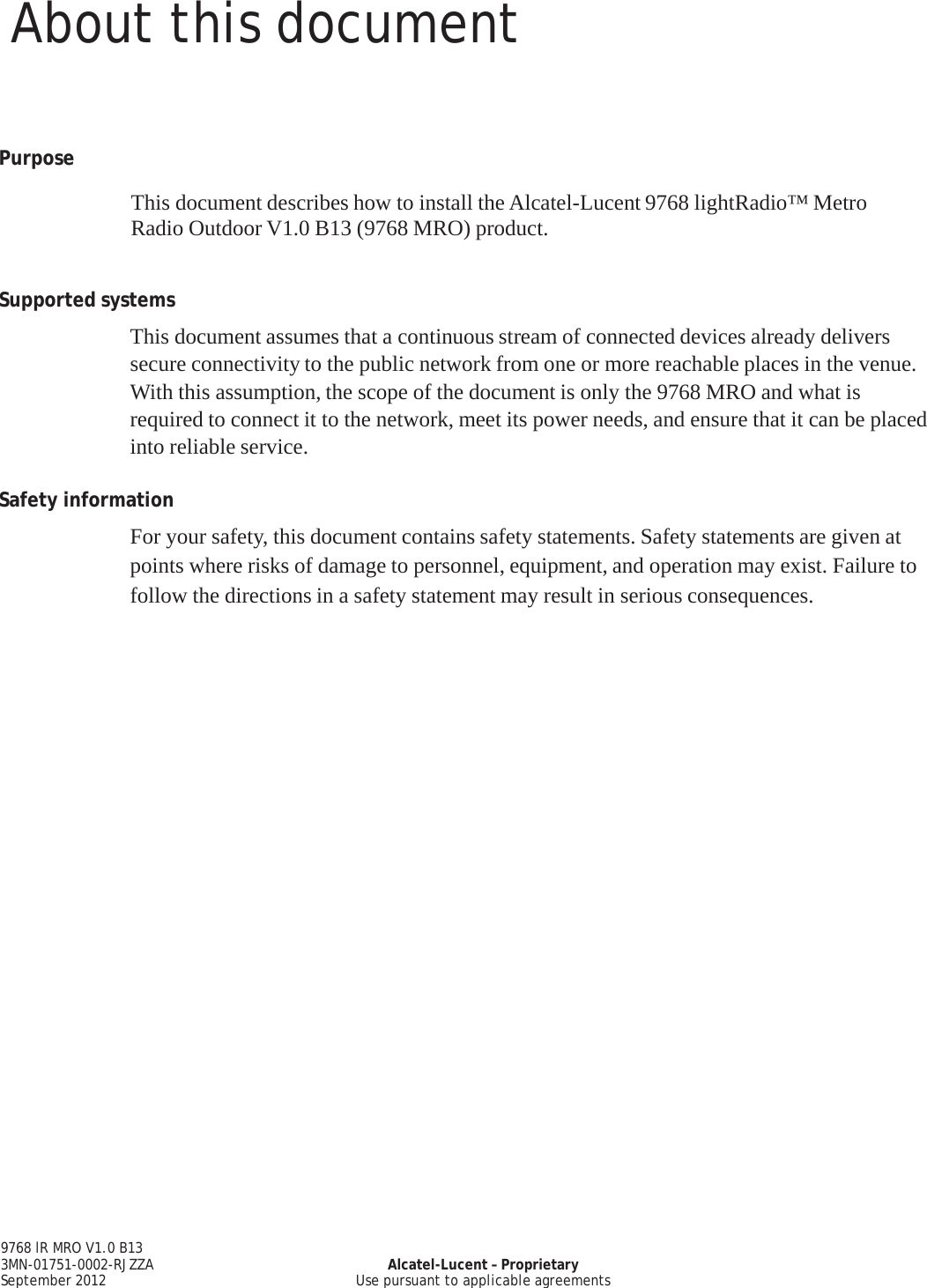 About this document 9768 lR MRO V1.0 B13 3MN-01751-0002-RJZZA September 2012 Alcatel-Lucent – Proprietary Use pursuant to applicable agreements    PRELIMINARY PRELIMINARY       Purpose  This document describes how to install the Alcatel-Lucent 9768 lightRadio™ Metro Radio Outdoor V1.0 B13 (9768 MRO) product.     Supported systems  This document assumes that a continuous stream of connected devices already delivers secure connectivity to the public network from one or more reachable places in the venue. With this assumption, the scope of the document is only the 9768 MRO and what is required to connect it to the network, meet its power needs, and ensure that it can be placed into reliable service.  Safety information  For your safety, this document contains safety statements. Safety statements are given at points where risks of damage to personnel, equipment, and operation may exist. Failure to follow the directions in a safety statement may result in serious consequences.