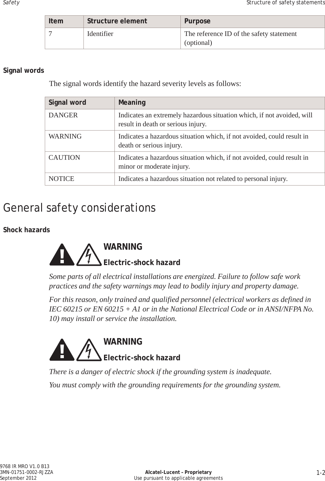 1-2 9768 lR MRO V1.0 B13 3MN-01751-0002-RJZZA September 2012 Alcatel-Lucent – Proprietary Use pursuant to applicable agreements   Safety Structure of safety statements   Item Structure element Purpose 7 Identifier The reference ID of the safety statement (optional)    Signal words   The signal words identify the hazard severity levels as follows:  Signal word Meaning DANGER Indicates an extremely hazardous situation which, if not avoided, will result in death or serious injury. WARNING Indicates a hazardous situation which, if not avoided, could result in death or serious injury. CAUTION Indicates a hazardous situation which, if not avoided, could result in minor or moderate injury. NOTICE Indicates a hazardous situation not related to personal injury.   General safety considerations   Shock hazards    WARNING  Electric-shock hazard  Some parts of all electrical installations are energized. Failure to follow safe work practices and the safety warnings may lead to bodily injury and property damage.  For this reason, only trained and qualified personnel (electrical workers as defined in IEC 60215 or EN 60215 + A1 or in the National Electrical Code or in ANSI/NFPA No. 10) may install or service the installation.   WARNING  Electric-shock hazard There is a danger of electric shock if the grounding system is inadequate. You must comply with the grounding requirements for the grounding system.      