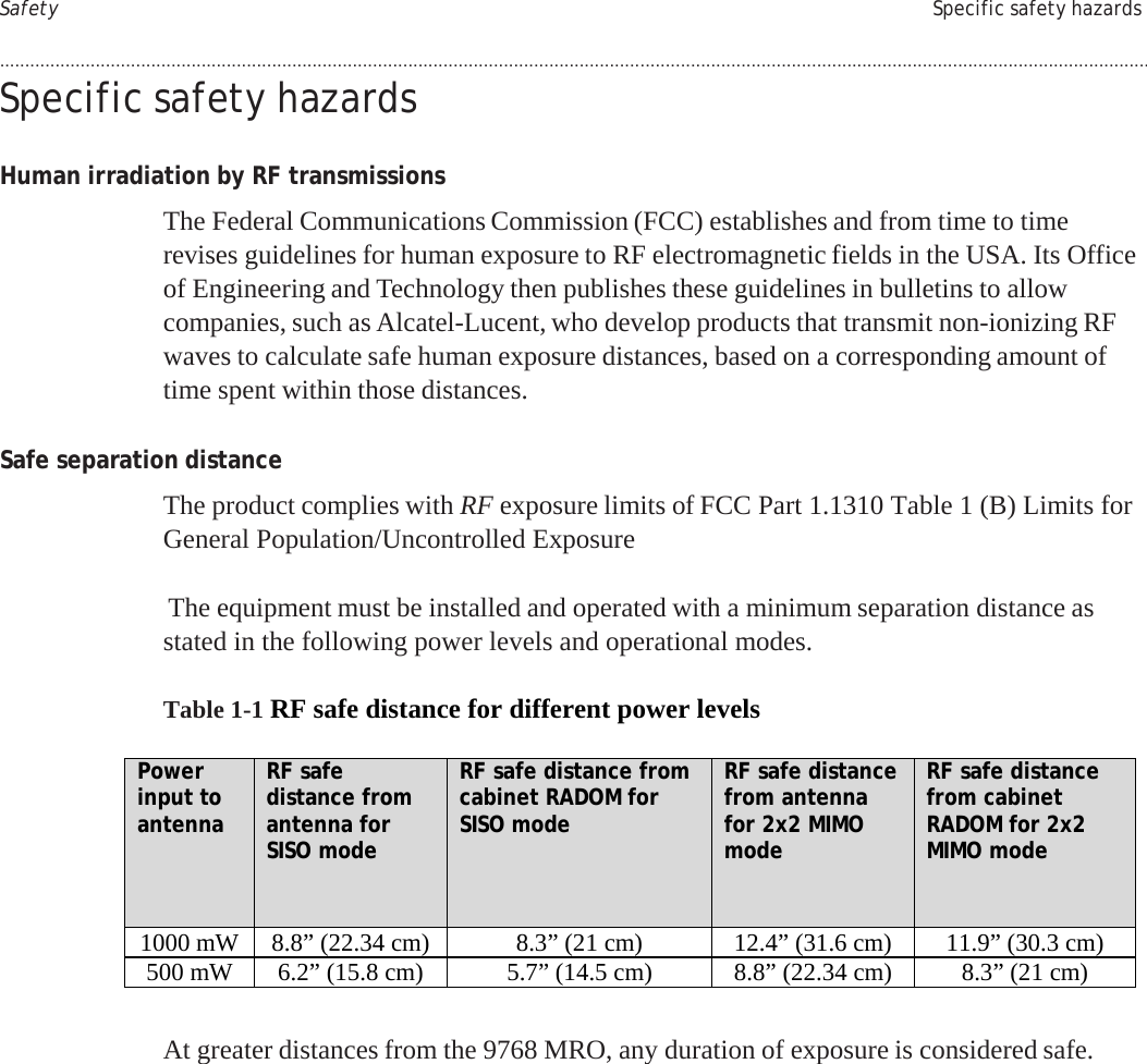     PRELIMINARY PRELIMINARY Safety Specific safety hazards  .................................................................................................................................................................................................................................... Specific safety hazards   Human irradiation by RF transmissions  The Federal Communications Commission (FCC) establishes and from time to time revises guidelines for human exposure to RF electromagnetic fields in the USA. Its Office of Engineering and Technology then publishes these guidelines in bulletins to allow companies, such as Alcatel-Lucent, who develop products that transmit non-ionizing RF waves to calculate safe human exposure distances, based on a corresponding amount of time spent within those distances.   Safe separation distance  The product complies with RF exposure limits of FCC Part 1.1310 Table 1 (B) Limits for General Population/Uncontrolled Exposure   The equipment must be installed and operated with a minimum separation distance as stated in the following power levels and operational modes.  Table 1-1 RF safe distance for different power levels  Power input to antenna RF safe distance from antenna for SISO mode RF safe distance from cabinet RADOM for SISO mode RF safe distance from antenna for 2x2 MIMO mode RF safe distance from cabinet RADOM for 2x2 MIMO mode 1000 mW 8.8” (22.34 cm) 8.3” (21 cm) 12.4” (31.6 cm) 11.9” (30.3 cm) 500 mW 6.2” (15.8 cm) 5.7” (14.5 cm) 8.8” (22.34 cm) 8.3” (21 cm)   At greater distances from the 9768 MRO, any duration of exposure is considered safe.                 