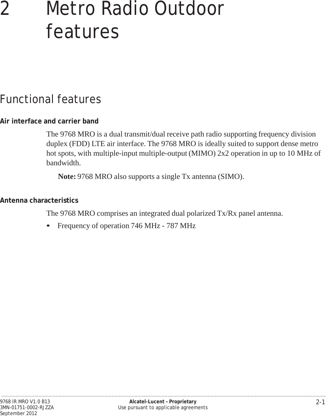 ................................................................................................................................................................................................................................... 2-1 9768 lR MRO V1.0 B13 3MN-01751-0002-RJZZA September 2012 Alcatel-Lucent – Proprietary Use pursuant to applicable agreements   PRELIMINARY PRELIMINARY  2  Metro Radio Outdoor features         Functional features   Air interface and carrier band  The 9768 MRO is a dual transmit/dual receive path radio supporting frequency division duplex (FDD) LTE air interface. The 9768 MRO is ideally suited to support dense metro hot spots, with multiple-input multiple-output (MIMO) 2x2 operation in up to 10 MHz of bandwidth.  Note: 9768 MRO also supports a single Tx antenna (SIMO).    Antenna characteristics  The 9768 MRO comprises an integrated dual polarized Tx/Rx panel antenna.  • Frequency of operation 746 MHz - 787 MHz 