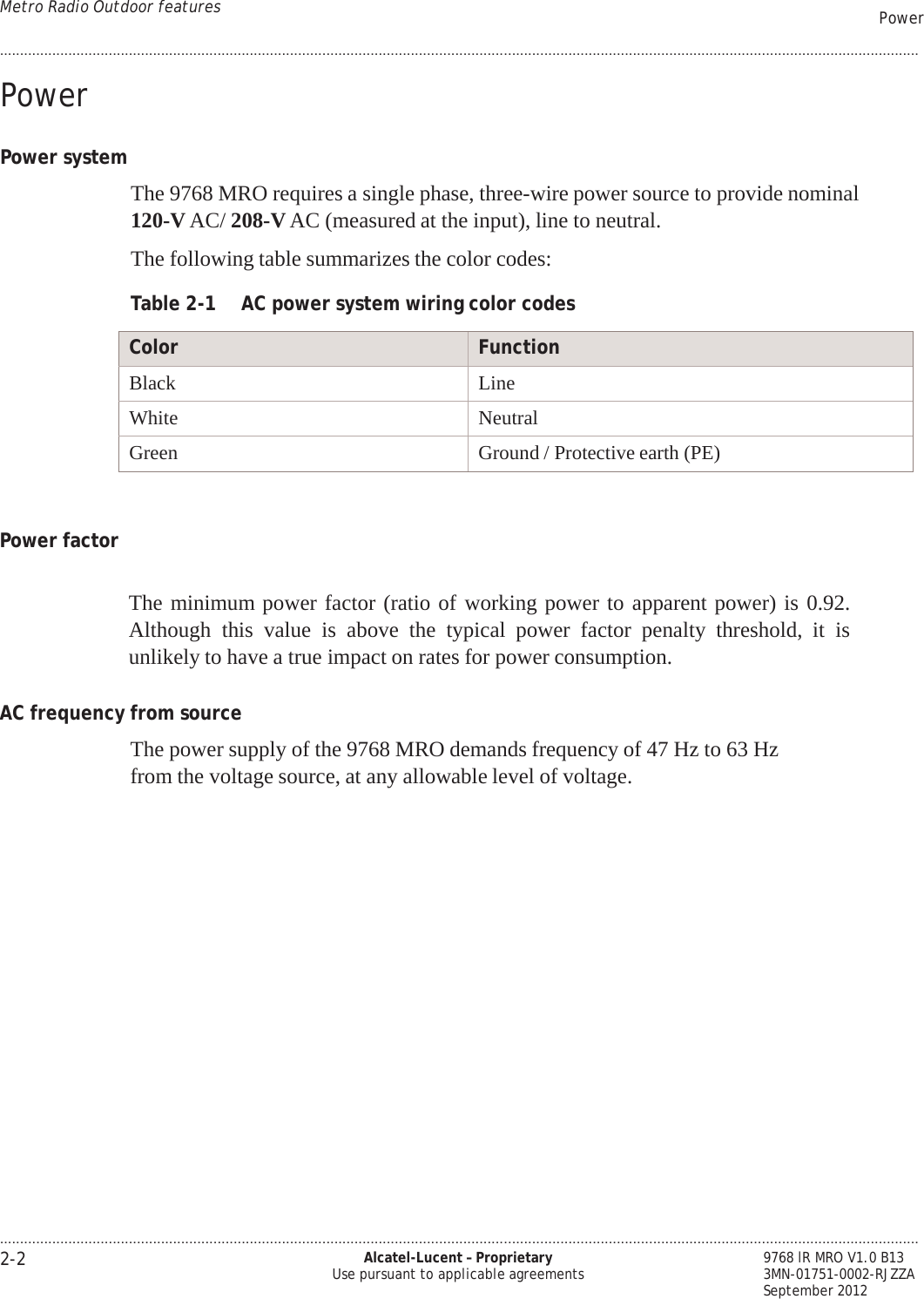 .................................................................................................................................................................................................................................... 2-2 Alcatel-Lucent – Proprietary Use pursuant to applicable agreements 9768 lR MRO V1.0 B13 3MN-01751-0002-RJZZA    September 2012 Metro Radio Outdoor features Power ....................................................................................................................................................................................................................................   PRELIMINARY PRELIMINARY  Power   Power system   The 9768 MRO requires a single phase, three-wire power source to provide nominal 120-V AC/ 208-V AC (measured at the input), line to neutral.   The following table summarizes the color codes:  Table 2-1  AC power system wiring color codes  Color Function Black Line White Neutral Green Ground / Protective earth (PE)    Power factor   The minimum power factor (ratio of working power to apparent power) is 0.92. Although this  value  is  above  the  typical  power  factor penalty threshold, it is unlikely to have a true impact on rates for power consumption.  AC frequency from source  The power supply of the 9768 MRO demands frequency of 47 Hz to 63 Hz from the voltage source, at any allowable level of voltage. 