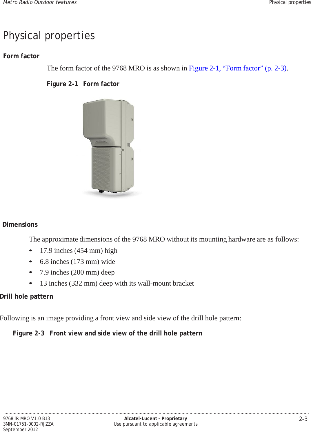 Metro Radio Outdoor features Physical properties ................................................................................................................................................................................................................................... 2-3 9768 lR MRO V1.0 B13 3MN-01751-0002-RJZZA September 2012 Alcatel-Lucent – Proprietary Use pursuant to applicable agreements   PRELIMINARY PRELIMINARY PRELIMINARY PRELIMINARY PRELIMINARY PRELIMINARY  ....................................................................................................................................................................................................................................   Physical properties   Form factor   The form factor of the 9768 MRO is as shown in Figure 2-1, “Form factor” (p. 2-3).  Figure 2-1  Form factor     Dimensions  The approximate dimensions of the 9768 MRO without its mounting hardware are as follows: • 17.9 inches (454 mm) high • 6.8 inches (173 mm) wide • 7.9 inches (200 mm) deep • 13 inches (332 mm) deep with its wall-mount bracket  Drill hole pattern   Following is an image providing a front view and side view of the drill hole pattern:  Figure 2-3  Front view and side view of the drill hole pattern 