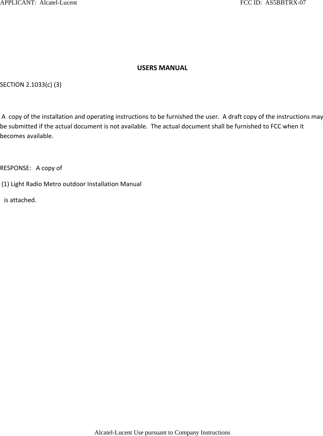 APPLICANT:  Alcatel-Lucent                                                                                                        FCC ID:  AS5BBTRX-07    USERS MANUAL SECTION 2.1033(c) (3)   A  copy of the installation and operating instructions to be furnished the user.  A draft copy of the instructions may be submitted if the actual document is not available.  The actual document shall be furnished to FCC when it becomes available.   RESPONSE:   A copy of   (1) Light Radio Metro outdoor Installation Manual  is attached.                                                                                                                                                                                                                                                                                                                                                                                                                                          Alcatel-Lucent Use pursuant to Company Instructions  