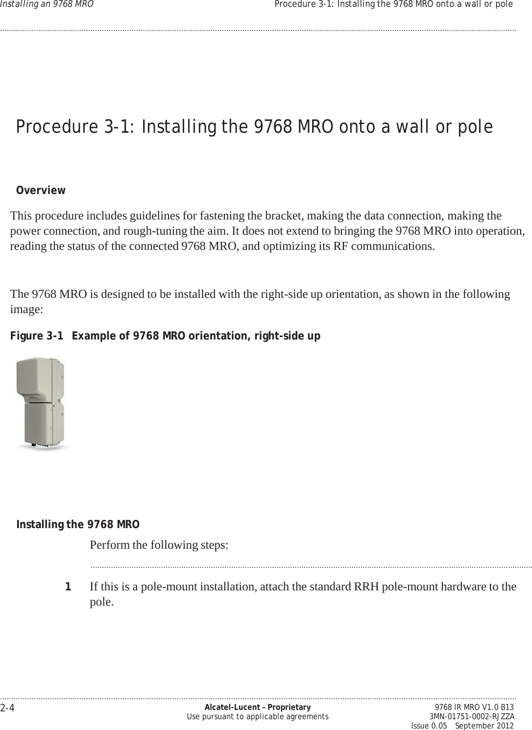 .................................................................................................................................................................................................................................... 2-4 Alcatel-Lucent – Proprietary Use pursuant to applicable agreements 9768 lR MRO V1.0 B13 3MN-01751-0002-RJZZA Issue 0.05   September 2012 Installing an 9768 MRO Procedure 3-1: Installing the 9768 MRO onto a wall or pole ....................................................................................................................................................................................................................................   PRELIMINARY PRELIMINARY PRELIMINARY PRELIMINARY     Procedure 3-1: Installing the 9768 MRO onto a wall or pole     Overview  This procedure includes guidelines for fastening the bracket, making the data connection, making the power connection, and rough-tuning the aim. It does not extend to bringing the 9768 MRO into operation, reading the status of the connected 9768 MRO, and optimizing its RF communications.   The 9768 MRO is designed to be installed with the right-side up orientation, as shown in the following image:  Figure 3-1  Example of 9768 MRO orientation, right-side up        Installing the 9768 MRO  Perform the following steps:  ...................................................................................................................................................................................................  1  If this is a pole-mount installation, attach the standard RRH pole-mount hardware to the pole.      