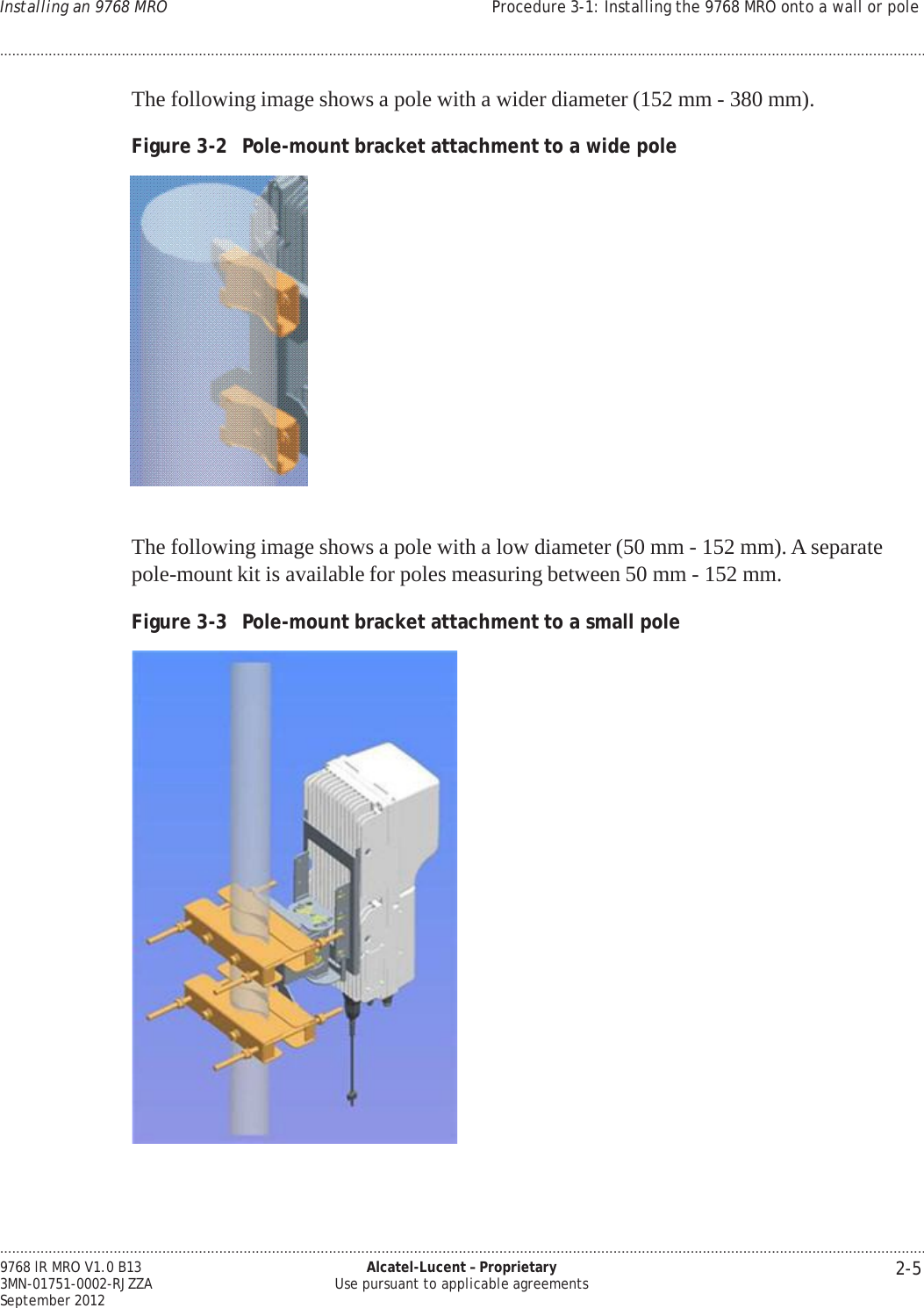 .................................................................................................................................................................................................................................... 2-5 9768 lR MRO V1.0 B13 3MN-01751-0002-RJZZA September 2012 Alcatel-Lucent – Proprietary Use pursuant to applicable agreements Installing an 9768 MRO Procedure 3-1: Installing the 9768 MRO onto a wall or pole ....................................................................................................................................................................................................................................   PRELIMINARY PRELIMINARY  The following image shows a pole with a wider diameter (152 mm - 380 mm).  Figure 3-2  Pole-mount bracket attachment to a wide pole     The following image shows a pole with a low diameter (50 mm - 152 mm). A separate pole-mount kit is available for poles measuring between 50 mm - 152 mm.  Figure 3-3  Pole-mount bracket attachment to a small pole   