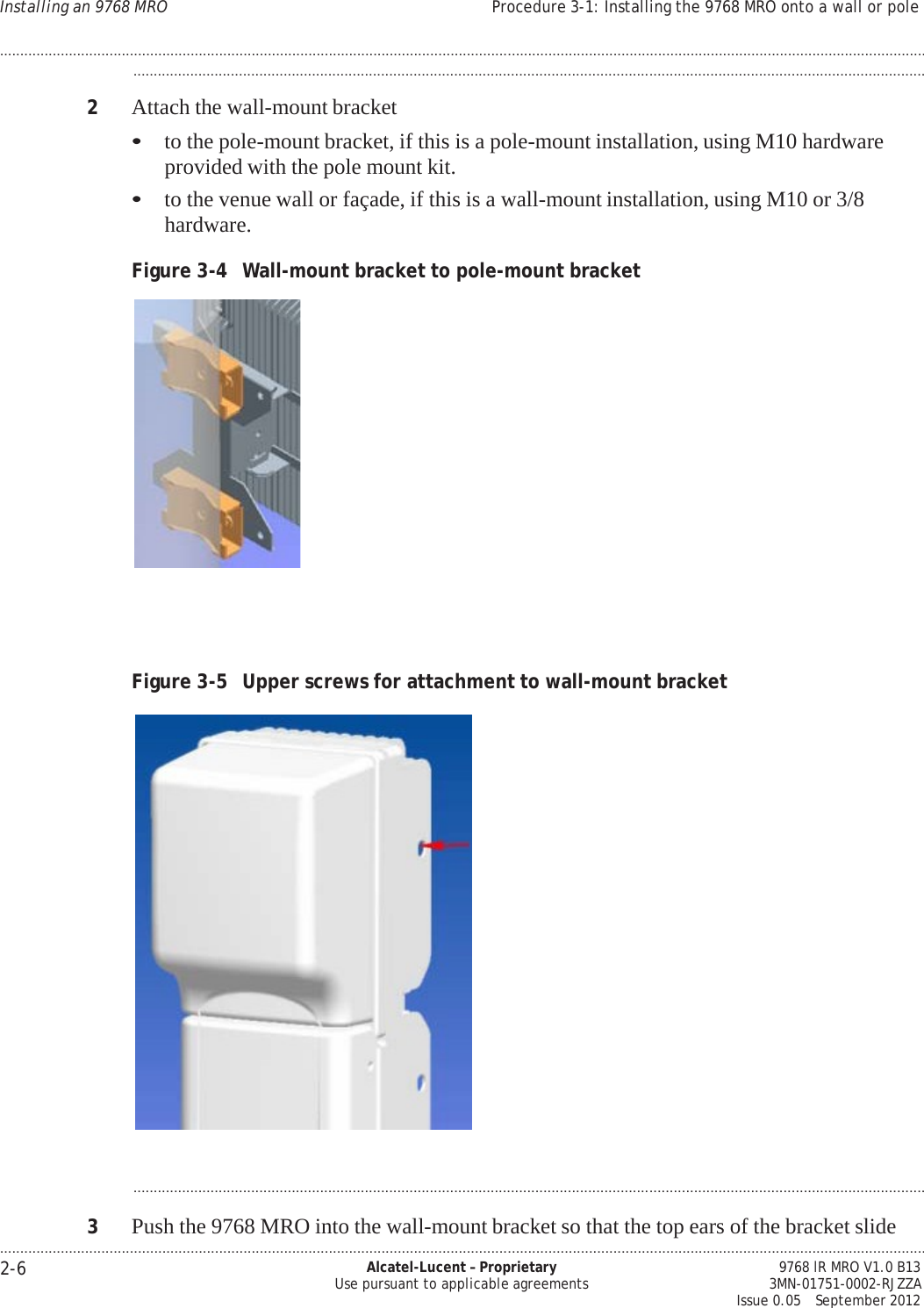 .................................................................................................................................................................................................................................... 2-6 Alcatel-Lucent – Proprietary Use pursuant to applicable agreements 9768 lR MRO V1.0 B13 3MN-01751-0002-RJZZA Issue 0.05   September 2012 Installing an 9768 MRO Procedure 3-1: Installing the 9768 MRO onto a wall or pole ....................................................................................................................................................................................................................................   PRELIMINARY PRELIMINARY PRELIMINARY PRELIMINARY ...................................................................................................................................................................................................  2  Attach the wall-mount bracket • to the pole-mount bracket, if this is a pole-mount installation, using M10 hardware provided with the pole mount kit. • to the venue wall or façade, if this is a wall-mount installation, using M10 or 3/8 hardware.  Figure 3-4  Wall-mount bracket to pole-mount bracket        Figure 3-5  Upper screws for attachment to wall-mount bracket     ...................................................................................................................................................................................................  3  Push the 9768 MRO into the wall-mount bracket so that the top ears of the bracket slide 