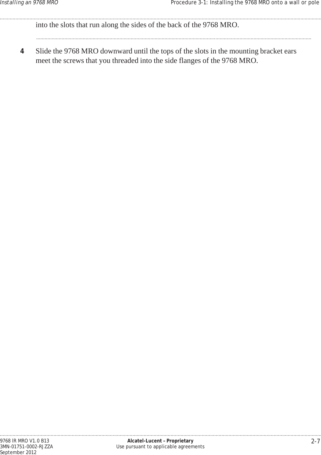.................................................................................................................................................................................................................................... 2-7 9768 lR MRO V1.0 B13 3MN-01751-0002-RJZZA September 2012 Alcatel-Lucent – Proprietary Use pursuant to applicable agreements Installing an 9768 MRO Procedure 3-1: Installing the 9768 MRO onto a wall or pole ....................................................................................................................................................................................................................................   into the slots that run along the sides of the back of the 9768 MRO.  ...................................................................................................................................................................................................  4  Slide the 9768 MRO downward until the tops of the slots in the mounting bracket ears meet the screws that you threaded into the side flanges of the 9768 MRO. 