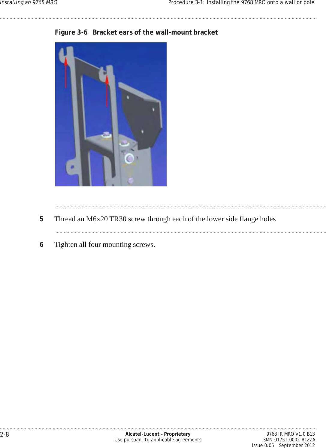.................................................................................................................................................................................................................................... 2-8 Alcatel-Lucent – Proprietary Use pursuant to applicable agreements 9768 lR MRO V1.0 B13 3MN-01751-0002-RJZZA Issue 0.05   September 2012 Installing an 9768 MRO Procedure 3-1: Installing the 9768 MRO onto a wall or pole ....................................................................................................................................................................................................................................   PRELIMINARY PRELIMINARY  Figure 3-6  Bracket ears of the wall-mount bracket     ...................................................................................................................................................................................................  5  Thread an M6x20 TR30 screw through each of the lower side flange holes  ...................................................................................................................................................................................................  6  Tighten all four mounting screws. 