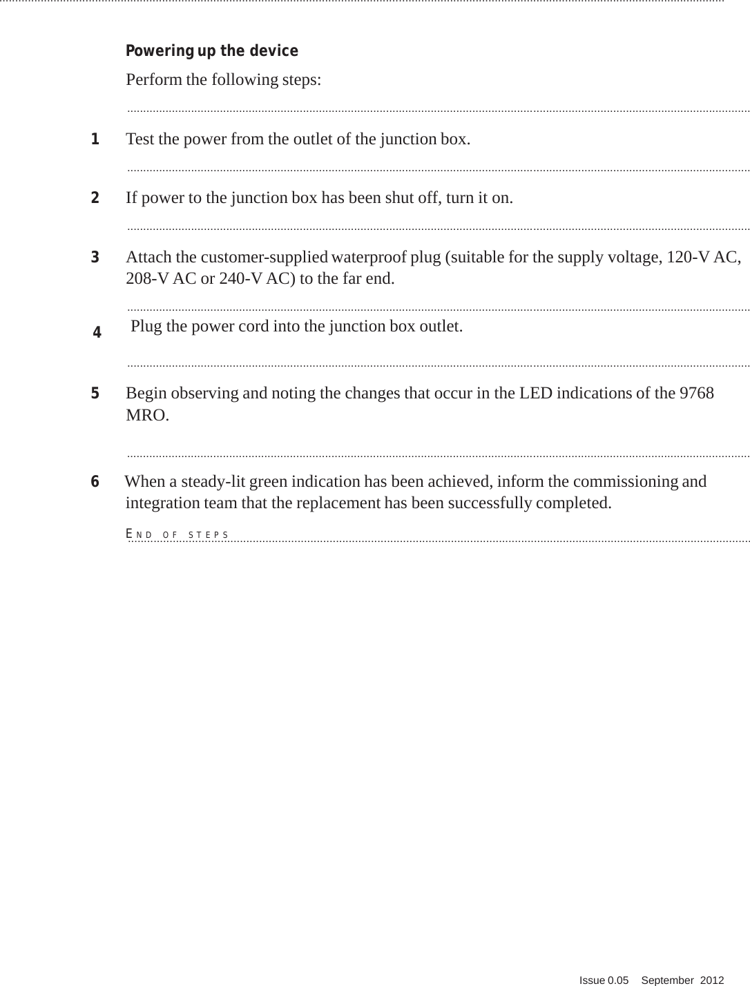 ................................................................................................................................................................................................................................... Q. Issue 0.05    September  2012   PRELIMINARY PRELIMINARY PRELIMINARY PRELIMINARY      Powering up the device  Perform the following steps:  ...................................................................................................................................................................................................  1  Test the power from the outlet of the junction box.  ...................................................................................................................................................................................................  2  If power to the junction box has been shut off, turn it on.  ...................................................................................................................................................................................................  3  Attach the customer-supplied waterproof plug (suitable for the supply voltage, 120-V AC, 208-V AC or 240-V AC) to the far end.  ................................................................................................................................................................................................... 4      Plug the power cord into the junction box outlet.  ...................................................................................................................................................................................................  5  Begin observing and noting the changes that occur in the LED indications of the 9768 MRO.  ...................................................................................................................................................................................................  6  When a steady-lit green indication has been achieved, inform the commissioning and integration team that the replacement has been successfully completed.  E...N...D.....O...F......S..T...E..P...S.....................................................................................................................................................................                             
