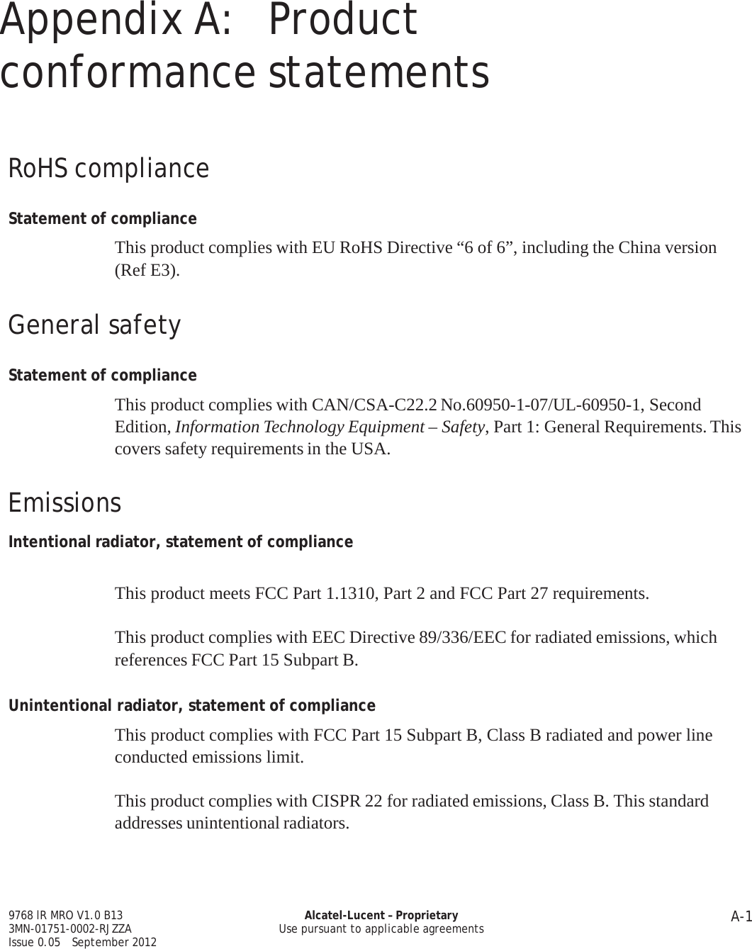 A-1 9768 lR MRO V1.0 B13 3MN-01751-0002-RJZZA Issue 0.05   September 2012 Alcatel-Lucent – Proprietary Use pursuant to applicable agreements   PRELIMINARY PRELIMINARY   Appendix A:  Product conformance statements     RoHS compliance   Statement of compliance  This product complies with EU RoHS Directive “6 of 6”, including the China version (Ref E3).   General safety   Statement of compliance  This product complies with CAN/CSA-C22.2 No.60950-1-07/UL-60950-1, Second Edition, Information Technology Equipment – Safety, Part 1: General Requirements. This covers safety requirements in the USA.   Emissions  Intentional radiator, statement of compliance   This product meets FCC Part 1.1310, Part 2 and FCC Part 27 requirements.  This product complies with EEC Directive 89/336/EEC for radiated emissions, which references FCC Part 15 Subpart B.   Unintentional radiator, statement of compliance  This product complies with FCC Part 15 Subpart B, Class B radiated and power line conducted emissions limit.  This product complies with CISPR 22 for radiated emissions, Class B. This standard addresses unintentional radiators.     