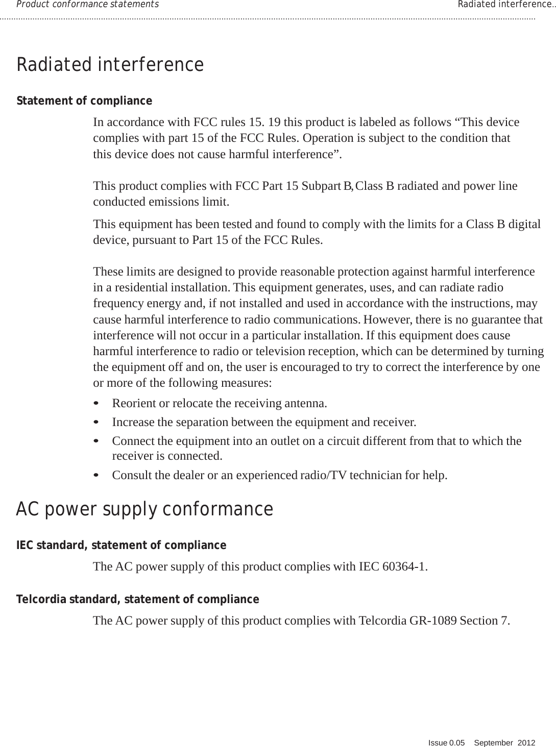 ................................................................................................................................................................................................................................... Q. Issue 0.05    September  2012   PRELIMINARY PRELIMINARY PRELIMINARY PRELIMINARY  Product conformance statements  Radiated interference..   Radiated interference   Statement of compliance  In accordance with FCC rules 15. 19 this product is labeled as follows “This device complies with part 15 of the FCC Rules. Operation is subject to the condition that this device does not cause harmful interference”.  This product complies with FCC Part 15 Subpart B, Class B radiated and power line conducted emissions limit.  This equipment has been tested and found to comply with the limits for a Class B digital device, pursuant to Part 15 of the FCC Rules.  These limits are designed to provide reasonable protection against harmful interference in a residential installation. This equipment generates, uses, and can radiate radio frequency energy and, if not installed and used in accordance with the instructions, may cause harmful interference to radio communications. However, there is no guarantee that interference will not occur in a particular installation. If this equipment does cause harmful interference to radio or television reception, which can be determined by turning the equipment off and on, the user is encouraged to try to correct the interference by one or more of the following measures: • Reorient or relocate the receiving antenna. • Increase the separation between the equipment and receiver. • Connect the equipment into an outlet on a circuit different from that to which the receiver is connected. • Consult the dealer or an experienced radio/TV technician for help.   AC power supply conformance   IEC standard, statement of compliance  The AC power supply of this product complies with IEC 60364-1.   Telcordia standard, statement of compliance  The AC power supply of this product complies with Telcordia GR-1089 Section 7.