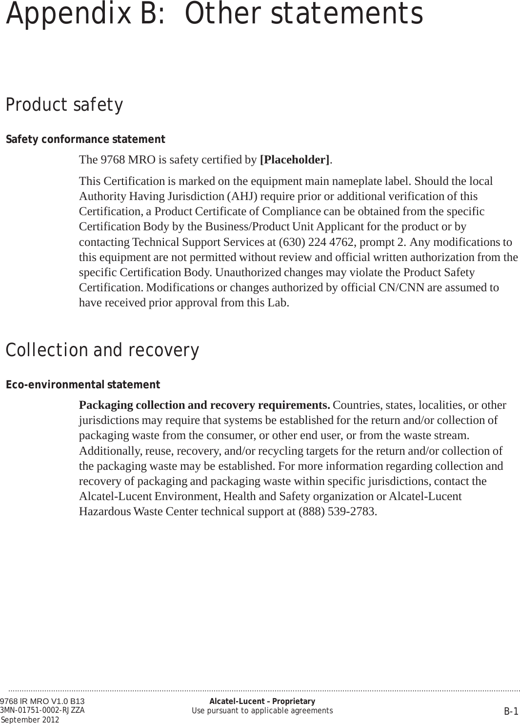 Appendix B: Other statements 9768 lR MRO V1.0 B13 3MN-01751-0002-RJZZA September 2012 Alcatel-Lucent – Proprietary Use pursuant to applicable agreements B-1  ...................................................................................................................................................................................................................................     Product safety   Safety conformance statement  The 9768 MRO is safety certified by [Placeholder].  This Certification is marked on the equipment main nameplate label. Should the local Authority Having Jurisdiction (AHJ) require prior or additional verification of this Certification, a Product Certificate of Compliance can be obtained from the specific Certification Body by the Business/Product Unit Applicant for the product or by contacting Technical Support Services at (630) 224 4762, prompt 2. Any modifications to this equipment are not permitted without review and official written authorization from the specific Certification Body. Unauthorized changes may violate the Product Safety Certification. Modifications or changes authorized by official CN/CNN are assumed to have received prior approval from this Lab.    Collection and recovery   Eco-environmental statement  Packaging collection and recovery requirements. Countries, states, localities, or other jurisdictions may require that systems be established for the return and/or collection of packaging waste from the consumer, or other end user, or from the waste stream. Additionally, reuse, recovery, and/or recycling targets for the return and/or collection of the packaging waste may be established. For more information regarding collection and recovery of packaging and packaging waste within specific jurisdictions, contact the Alcatel-Lucent Environment, Health and Safety organization or Alcatel-Lucent Hazardous Waste Center technical support at (888) 539-2783.       