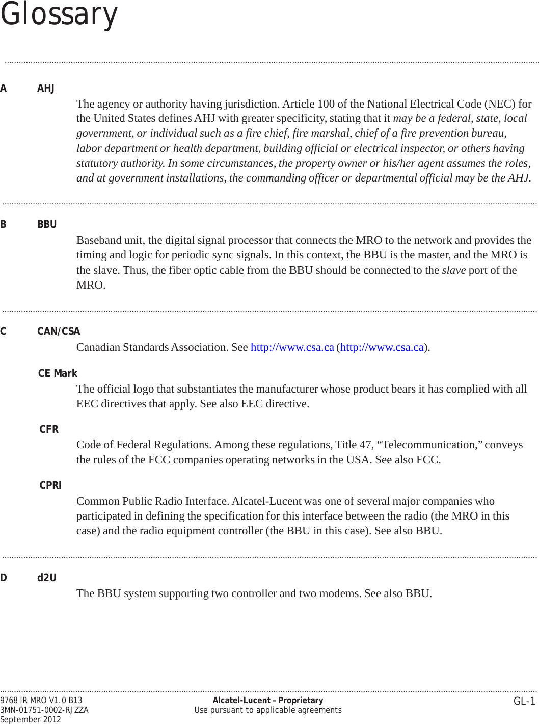 Glossary .................................................................................................................................................................................................................................... GL-1 9768 lR MRO V1.0 B13 3MN-01751-0002-RJZZA September 2012 Alcatel-Lucent – Proprietary Use pursuant to applicable agreements   PRELIMINARY PRELIMINARY ...................................................................................................................................................................................................................................  A  AHJ   The agency or authority having jurisdiction. Article 100 of the National Electrical Code (NEC) for the United States defines AHJ with greater specificity, stating that it may be a federal, state, local government, or individual such as a fire chief, fire marshal, chief of a fire prevention bureau, labor department or health department, building official or electrical inspector, or others having statutory authority. In some circumstances, the property owner or his/her agent assumes the roles, and at government installations, the commanding officer or departmental official may be the AHJ.  ...................................................................................................................................................................................................................................  B  BBU  Baseband unit, the digital signal processor that connects the MRO to the network and provides the timing and logic for periodic sync signals. In this context, the BBU is the master, and the MRO is the slave. Thus, the fiber optic cable from the BBU should be connected to the slave port of the MRO.  ...................................................................................................................................................................................................................................  C  CAN/CSA Canadian Standards Association. See http://www.csa.ca (http://www.csa.ca).  CE Mark The official logo that substantiates the manufacturer whose product bears it has complied with all EEC directives that apply. See also EEC directive.  CFR  Code of Federal Regulations. Among these regulations, Title 47, “Telecommunication,” conveys the rules of the FCC companies operating networks in the USA. See also FCC.  CPRI  Common Public Radio Interface. Alcatel-Lucent was one of several major companies who participated in defining the specification for this interface between the radio (the MRO in this case) and the radio equipment controller (the BBU in this case). See also BBU.  ...................................................................................................................................................................................................................................  D  d2U   The BBU system supporting two controller and two modems. See also BBU. 