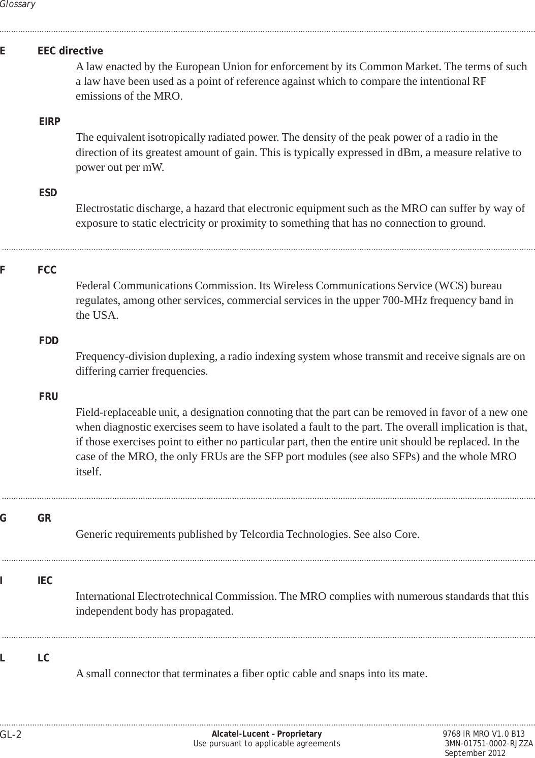 Glossary .................................................................................................................................................................................................................................... .................................................................................................................................................................................................................................... GL-2 Alcatel-Lucent – Proprietary Use pursuant to applicable agreements        9768 lR MRO V1.0 B13 3MN-01751-0002-RJZZA September 2012   PRELIMINARY PRELIMINARY E  EEC directive A law enacted by the European Union for enforcement by its Common Market. The terms of such a law have been used as a point of reference against which to compare the intentional RF emissions of the MRO.  EIRP  The equivalent isotropically radiated power. The density of the peak power of a radio in the direction of its greatest amount of gain. This is typically expressed in dBm, a measure relative to power out per mW.  ESD  Electrostatic discharge, a hazard that electronic equipment such as the MRO can suffer by way of exposure to static electricity or proximity to something that has no connection to ground.  ...................................................................................................................................................................................................................................  F  FCC  Federal Communications Commission. Its Wireless Communications Service (WCS) bureau regulates, among other services, commercial services in the upper 700-MHz frequency band in the USA.  FDD  Frequency-division duplexing, a radio indexing system whose transmit and receive signals are on differing carrier frequencies.  FRU  Field-replaceable unit, a designation connoting that the part can be removed in favor of a new one when diagnostic exercises seem to have isolated a fault to the part. The overall implication is that, if those exercises point to either no particular part, then the entire unit should be replaced. In the case of the MRO, the only FRUs are the SFP port modules (see also SFPs) and the whole MRO itself.  ...................................................................................................................................................................................................................................  G  GR   Generic requirements published by Telcordia Technologies. See also Core.  ...................................................................................................................................................................................................................................  I  IEC  International Electrotechnical Commission. The MRO complies with numerous standards that this independent body has propagated.  ...................................................................................................................................................................................................................................  L  LC   A small connector that terminates a fiber optic cable and snaps into its mate. 