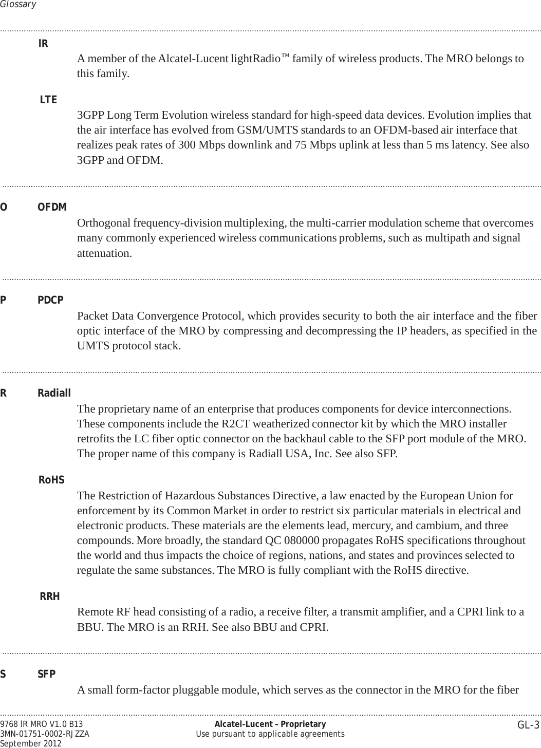 .................................................................................................................................................................................................................................... GL-3 9768 lR MRO V1.0 B13 3MN-01751-0002-RJZZA September 2012 Alcatel-Lucent – Proprietary Use pursuant to applicable agreements   PRELIMINARY PRELIMINARY Glossary  .................................................................................................................................................................................................................................... lR A member of the Alcatel-Lucent lightRadio™ family of wireless products. The MRO belongs to this family.  LTE   3GPP Long Term Evolution wireless standard for high-speed data devices. Evolution implies that the air interface has evolved from GSM/UMTS standards to an OFDM-based air interface that realizes peak rates of 300 Mbps downlink and 75 Mbps uplink at less than 5 ms latency. See also 3GPP and OFDM.  ...................................................................................................................................................................................................................................  O  OFDM  Orthogonal frequency-division multiplexing, the multi-carrier modulation scheme that overcomes many commonly experienced wireless communications problems, such as multipath and signal attenuation.  ...................................................................................................................................................................................................................................  P  PDCP  Packet Data Convergence Protocol, which provides security to both the air interface and the fiber optic interface of the MRO by compressing and decompressing the IP headers, as specified in the UMTS protocol stack.  ...................................................................................................................................................................................................................................  R  Radiall  The proprietary name of an enterprise that produces components for device interconnections. These components include the R2CT weatherized connector kit by which the MRO installer retrofits the LC fiber optic connector on the backhaul cable to the SFP port module of the MRO. The proper name of this company is Radiall USA, Inc. See also SFP.  RoHS  The Restriction of Hazardous Substances Directive, a law enacted by the European Union for enforcement by its Common Market in order to restrict six particular materials in electrical and electronic products. These materials are the elements lead, mercury, and cambium, and three compounds. More broadly, the standard QC 080000 propagates RoHS specifications throughout the world and thus impacts the choice of regions, nations, and states and provinces selected to regulate the same substances. The MRO is fully compliant with the RoHS directive.  RRH   Remote RF head consisting of a radio, a receive filter, a transmit amplifier, and a CPRI link to a BBU. The MRO is an RRH. See also BBU and CPRI.  ...................................................................................................................................................................................................................................  S  SFP   A small form-factor pluggable module, which serves as the connector in the MRO for the fiber 