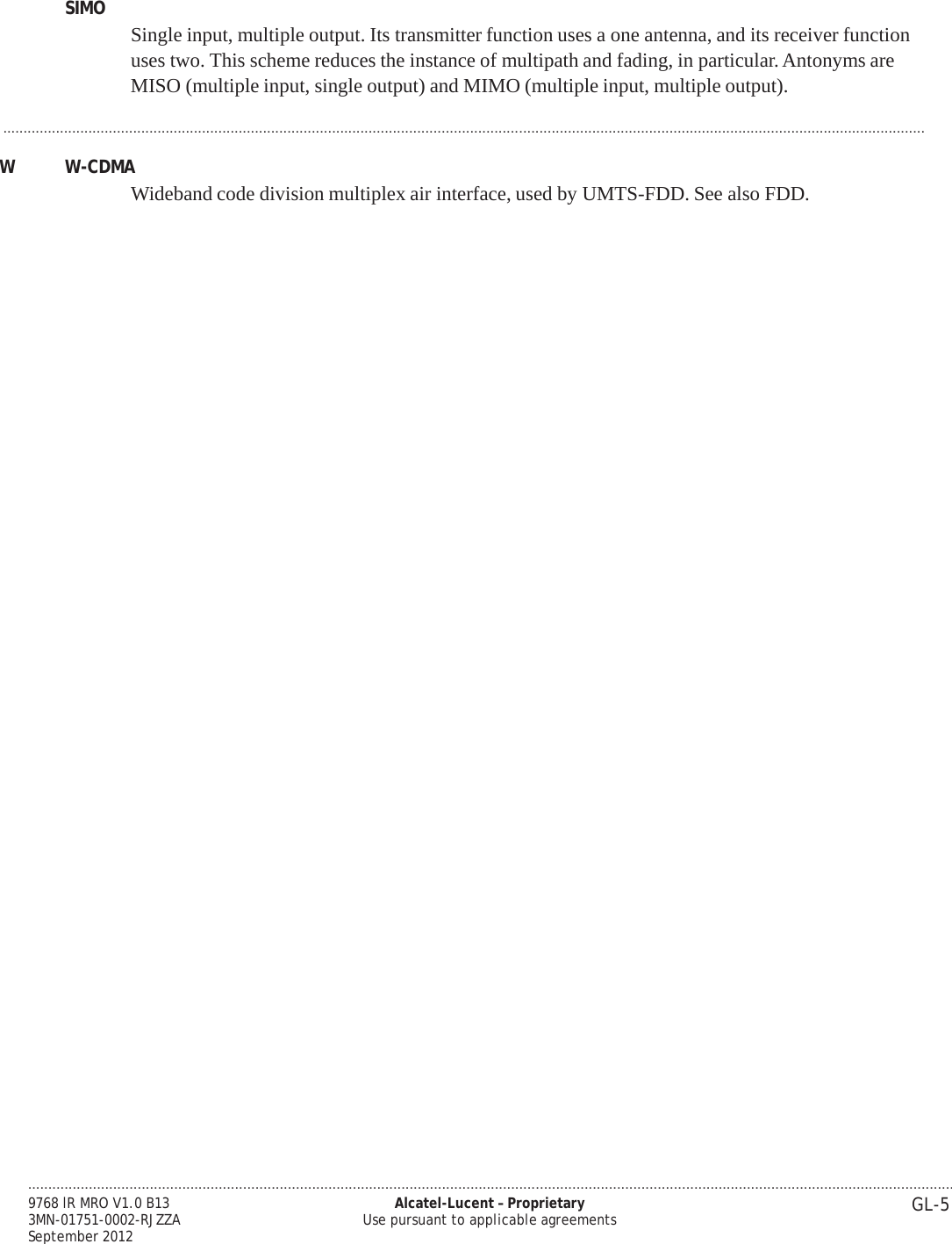 .................................................................................................................................................................................................................................... GL-5 9768 lR MRO V1.0 B13 3MN-01751-0002-RJZZA September 2012 Alcatel-Lucent – Proprietary Use pursuant to applicable agreements   PRELIMINARY PRELIMINARY SIMO  Single input, multiple output. Its transmitter function uses a one antenna, and its receiver function uses two. This scheme reduces the instance of multipath and fading, in particular. Antonyms are MISO (multiple input, single output) and MIMO (multiple input, multiple output).  ...................................................................................................................................................................................................................................  W  W-CDMA Wideband code division multiplex air interface, used by UMTS-FDD. See also FDD. 