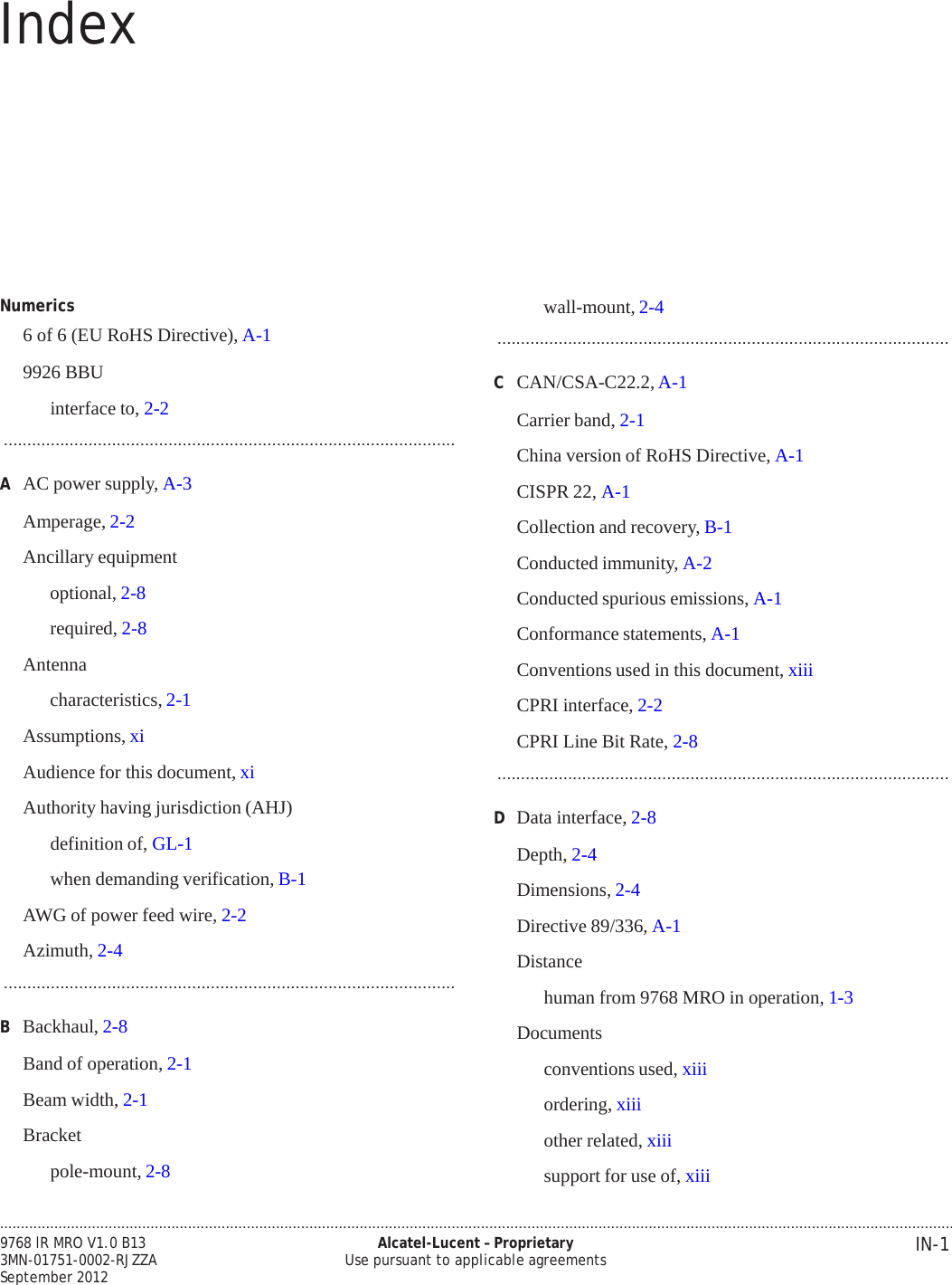 .................................................................................................................................................................................................................................... IN-1 9768 lR MRO V1.0 B13 3MN-01751-0002-RJZZA September 2012 Alcatel-Lucent – Proprietary Use pursuant to applicable agreements   PRELIMINARY PRELIMINARY Index              Numerics 6 of 6 (EU RoHS Directive), A-1  9926 BBU  interface to, 2-2 ................................................................................................  A  AC power supply, A-3  Amperage, 2-2  Ancillary equipment optional, 2-8 required, 2-8 Antenna characteristics, 2-1 Assumptions, xi  Audience for this document, xi  Authority having jurisdiction (AHJ)  definition of, GL-1  when demanding verification, B-1  AWG of power feed wire, 2-2  Azimuth, 2-4 ................................................................................................  B  Backhaul, 2-8  Band of operation, 2-1  Beam width, 2-1  Bracket  pole-mount, 2-8 wall-mount, 2-4 ................................................................................................  C  CAN/CSA-C22.2, A-1  Carrier band, 2-1  China version of RoHS Directive, A-1  CISPR 22, A-1  Collection and recovery, B-1  Conducted immunity, A-2  Conducted spurious emissions, A-1  Conformance statements, A-1  Conventions used in this document, xiii  CPRI interface, 2-2  CPRI Line Bit Rate, 2-8 ................................................................................................  D  Data interface, 2-8  Depth, 2-4  Dimensions, 2-4  Directive 89/336, A-1  Distance  human from 9768 MRO in operation, 1-3  Documents  conventions used, xiii ordering, xiii other related, xiii support for use of, xiii 