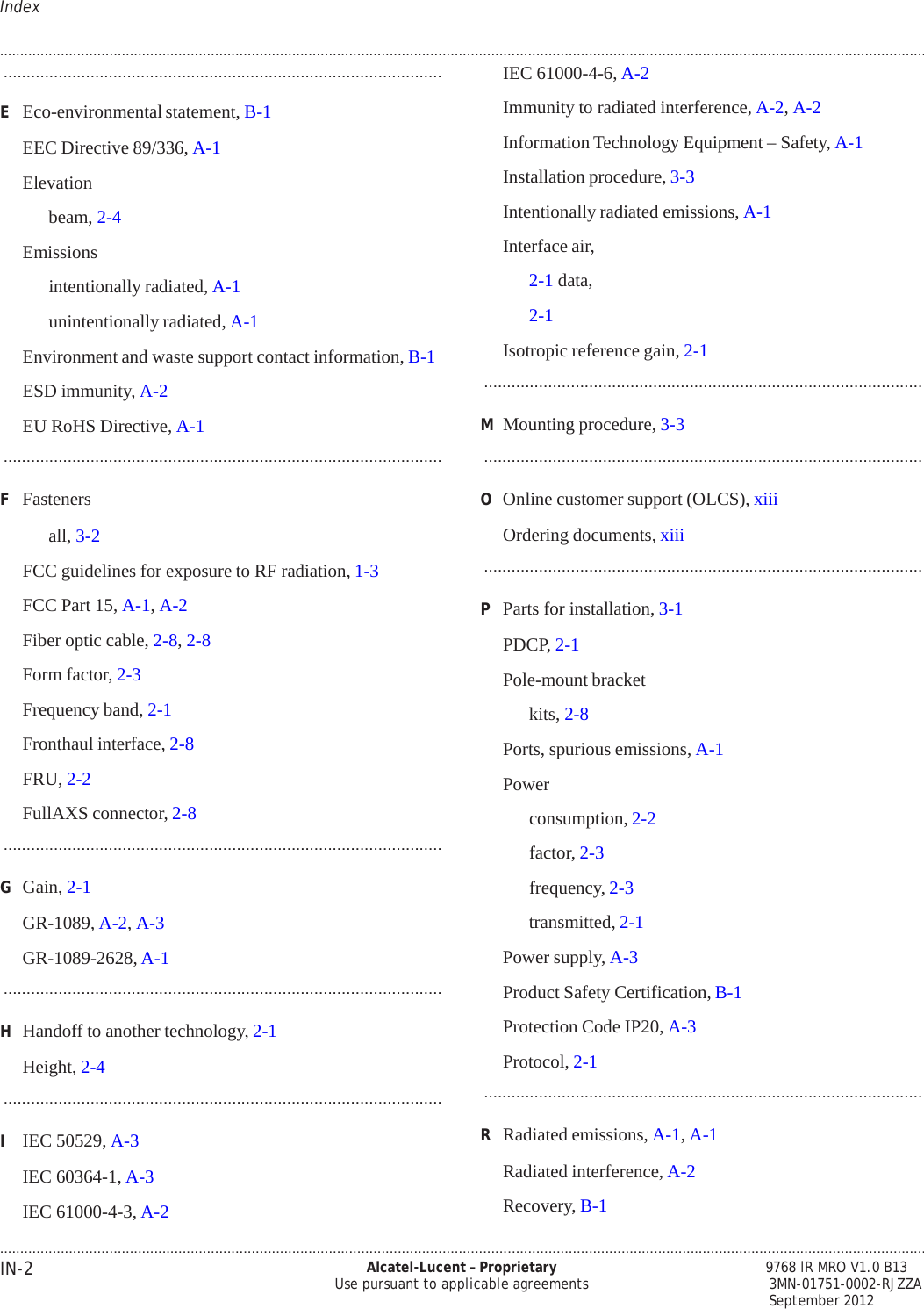 .................................................................................................................................................................................................................................... IN-2 Alcatel-Lucent – Proprietary Use pursuant to applicable agreements        9768 lR MRO V1.0 B13 3MN-01751-0002-RJZZA September 2012 Index   PRELIMINARY PRELIMINARY  .................................................................................................................................................................................................................................... ................................................................................................  E  Eco-environmental statement, B-1  EEC Directive 89/336, A-1  Elevation beam, 2-4 Emissions  intentionally radiated, A-1 unintentionally radiated, A-1 Environment and waste support contact information, B-1  ESD immunity, A-2  EU RoHS Directive, A-1 ................................................................................................  F  Fasteners all, 3-2 FCC guidelines for exposure to RF radiation, 1-3  FCC Part 15, A-1, A-2  Fiber optic cable, 2-8, 2-8  Form factor, 2-3  Frequency band, 2-1  Fronthaul interface, 2-8  FRU, 2-2  FullAXS connector, 2-8 ................................................................................................  G  Gain, 2-1  GR-1089, A-2, A-3  GR-1089-2628, A-1 ................................................................................................  H  Handoff to another technology, 2-1  Height, 2-4 ................................................................................................  I   IEC 50529, A-3  IEC 60364-1, A-3  IEC 61000-4-3, A-2 IEC 61000-4-6, A-2  Immunity to radiated interference, A-2, A-2  Information Technology Equipment – Safety, A-1  Installation procedure, 3-3  Intentionally radiated emissions, A-1  Interface air, 2-1 data, 2-1 Isotropic reference gain, 2-1 ................................................................................................  M  Mounting procedure, 3-3 ................................................................................................  O  Online customer support (OLCS), xiii  Ordering documents, xiii ................................................................................................  P  Parts for installation, 3-1  PDCP, 2-1  Pole-mount bracket kits, 2-8 Ports, spurious emissions, A-1  Power  consumption, 2-2 factor, 2-3 frequency, 2-3 transmitted, 2-1 Power supply, A-3  Product Safety Certification, B-1  Protection Code IP20, A-3  Protocol, 2-1 ................................................................................................  R  Radiated emissions, A-1, A-1  Radiated interference, A-2  Recovery, B-1 