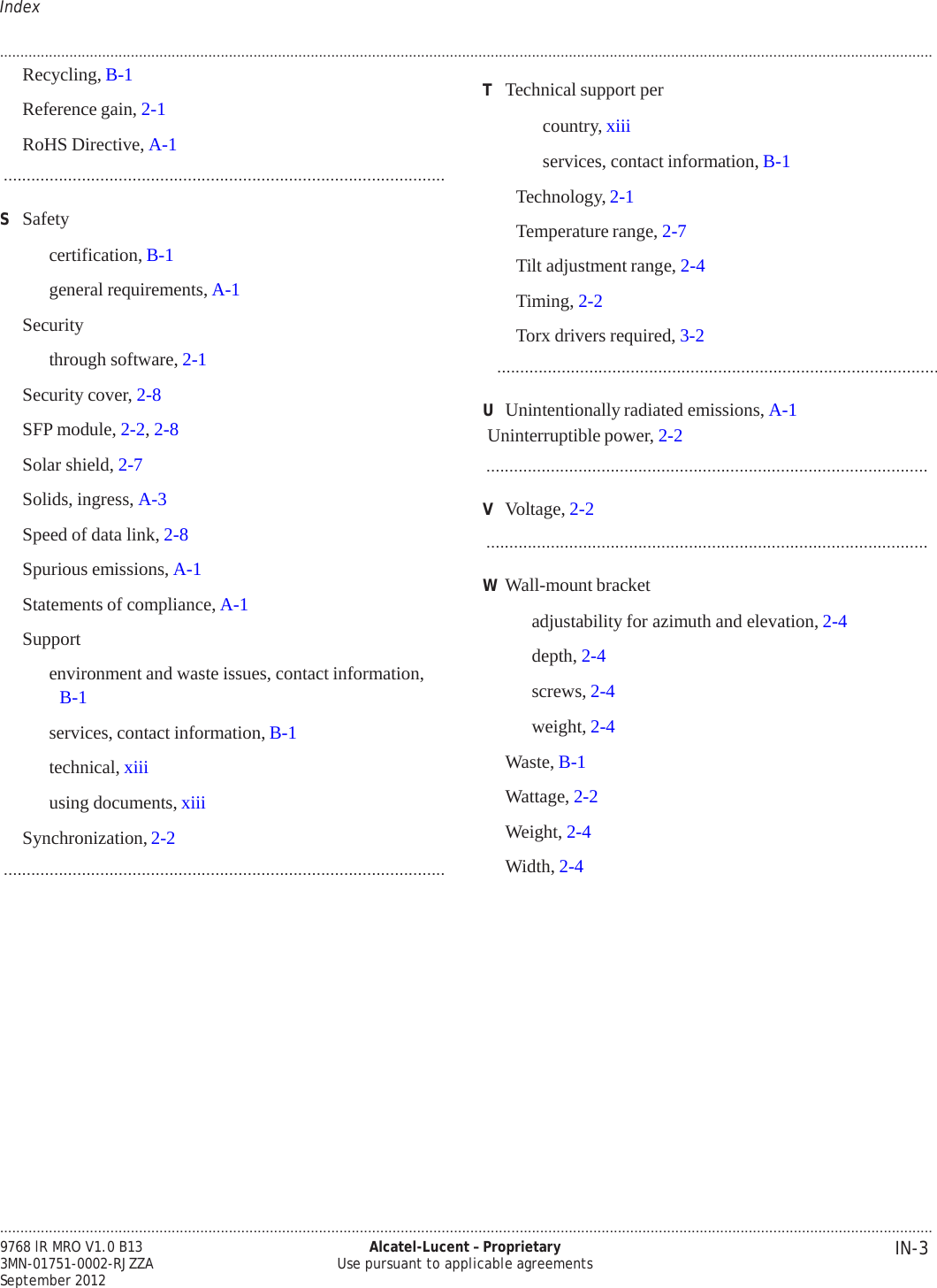 .................................................................................................................................................................................................................................... IN-3 9768 lR MRO V1.0 B13 3MN-01751-0002-RJZZA September 2012 Alcatel-Lucent – Proprietary Use pursuant to applicable agreements   PRELIMINARY PRELIMINARY Index  .................................................................................................................................................................................................................................... Recycling, B-1  Reference gain, 2-1  RoHS Directive, A-1 ................................................................................................  S  Safety  certification, B-1  general requirements, A-1  Security  through software, 2-1  Security cover, 2-8  SFP module, 2-2, 2-8  Solar shield, 2-7  Solids, ingress, A-3  Speed of data link, 2-8  Spurious emissions, A-1  Statements of compliance, A-1  Support  environment and waste issues, contact information, B-1  services, contact information, B-1 technical, xiii using documents, xiii  Synchronization, 2-2 ................................................................................................  T  Technical support per country, xiii services, contact information, B-1  Technology, 2-1  Temperature range, 2-7  Tilt adjustment range, 2-4  Timing, 2-2  Torx drivers required, 3-2 ................................................................................................  U  Unintentionally radiated emissions, A-1  Uninterruptible power, 2-2 ................................................................................................  V  Voltage, 2-2 ................................................................................................  W Wall-mount bracket  adjustability for azimuth and elevation, 2-4 depth, 2-4 screws, 2-4 weight, 2-4 Waste, B-1  Wattage, 2-2  Weight, 2-4  Width, 2-4    
