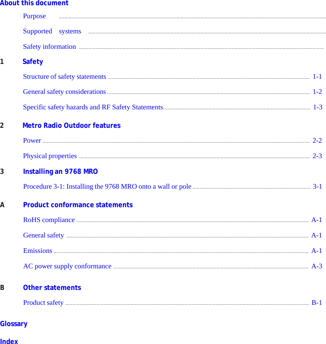 PRELIMINARY PRELIMINARY PRELIMINARY PRELIMINARY      About this document  Purpose ............................................................................................................................................................................................. Supported systems ........................................................................................................................................................................ Safety information .............................................................................................................................................................................  1  Safety  Structure of safety statements ............................................................................................................................................... 1-1  General safety considerations ............................................................................................................................................... 1-2  Specific safety hazards and RF Safety Statements........................................................................................................ 1-3   2  Metro Radio Outdoor features  Power ............................................................................................................................................................................................. 2-2  Physical properties ................................................................................................................................................................... 2-3  3  Installing an 9768 MRO  Procedure 3-1: Installing the 9768 MRO onto a wall or pole ...................................................................................  3-1   A  Product conformance statements  RoHS compliance .................................................................................................................................................................... A-1  General safety ........................................................................................................................................................................... A-1  Emissions .................................................................................................................................................................................... A-1  AC power supply conformance .......................................................................................................................................... A-3   B  Other statements  Product safety ............................................................................................................................................................................ B-1   Glossary  Index    