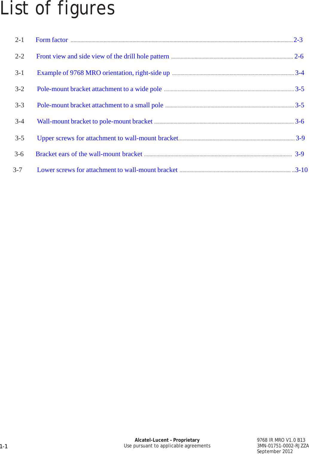 List of figures 9768 lR MRO V1.0 B13 3MN-01751-0002-RJZZA September 2012 Alcatel-Lucent – Proprietary Use pursuant to applicable agreements 1-1   PRELIMINARY PRELIMINARY PRELIMINARY PRELIMINARY     2-1   Form factor .................................................................................................................................................................. 2-3  2-2       Front view and side view of the drill hole pattern ......................................................................................... 2-6  3-1  Example of 9768 MRO orientation, right-side up ......................................................................................... 3-4  3-2  Pole-mount bracket attachment to a wide pole ............................................................................................... 3-5  3-3  Pole-mount bracket attachment to a small pole .............................................................................................. 3-5  3-4  Wall-mount bracket to pole-mount bracket ...................................................................................................... 3-6  3-5  Upper screws for attachment to wall-mount bracket..................................................................................... 3-9                                        3-6       Bracket ears of the wall-mount bracket ...........................................................................................................  3-99                              3-7  Lower screws for attachment to wall-mount bracket ................................................................................. ...3-10             