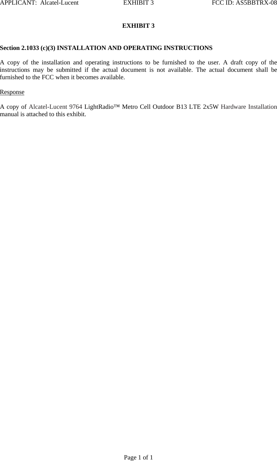 APPLICANT:  Alcatel-Lucent  EXHIBIT 3   FCC ID: AS5BBTRX-08   Page 1 of 1 EXHIBIT 3    Section 2.1033 (c)(3) INSTALLATION AND OPERATING INSTRUCTIONS   A copy of the installation and operating instructions to be furnished to the user. A draft copy of the instructions may be submitted if the actual document is not available. The actual document shall be furnished to the FCC when it becomes available.    Response   A copy of Alcatel-Lucent 9764 LightRadio™ Metro Cell Outdoor B13 LTE 2x5W Hardware Installation manual is attached to this exhibit.    
