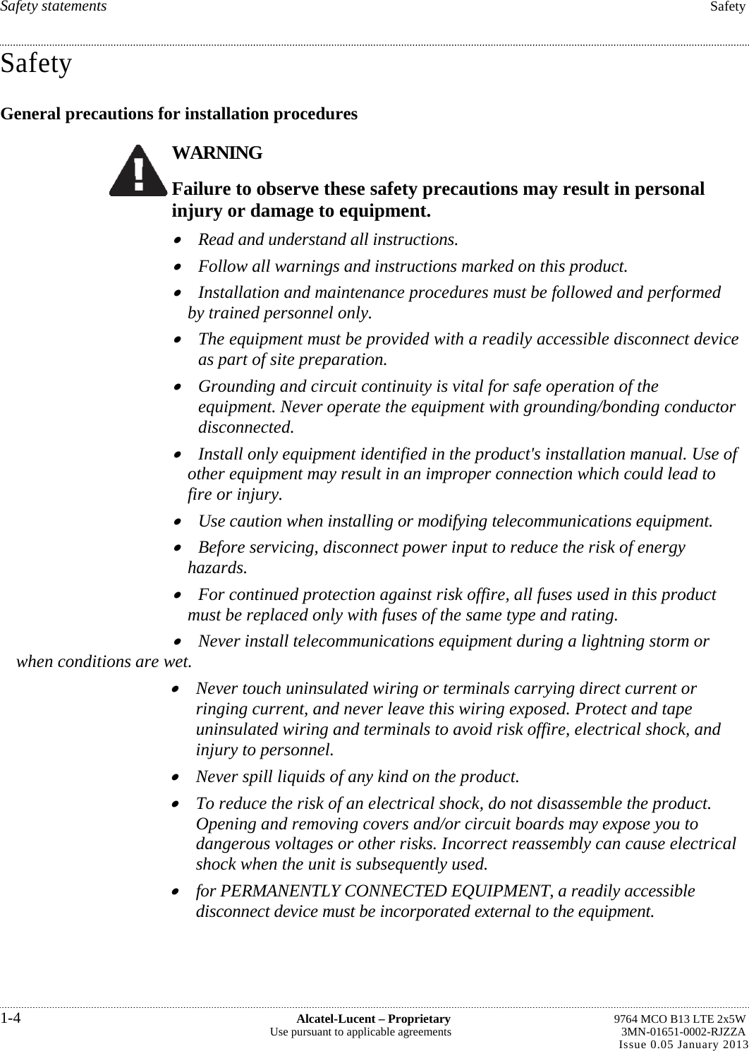 Safety statements  Safety Safety General precautions for installation procedures WARNING Failure to observe these safety precautions may result in personal injury or damage to equipment.  Read and understand all instructions.  Follow all warnings and instructions marked on this product.  Installation and maintenance procedures must be followed and performed by trained personnel only.  The equipment must be provided with a readily accessible disconnect device as part of site preparation.  Grounding and circuit continuity is vital for safe operation of the equipment. Never operate the equipment with grounding/bonding conductor disconnected.  Install only equipment identified in the product&apos;s installation manual. Use of other equipment may result in an improper connection which could lead to fire or injury.  Use caution when installing or modifying telecommunications equipment.  Before servicing, disconnect power input to reduce the risk of energy hazards.  For continued protection against risk offire, all fuses used in this product must be replaced only with fuses of the same type and rating.  Never install telecommunications equipment during a lightning storm or when conditions are wet.  Never touch uninsulated wiring or terminals carrying direct current or ringing current, and never leave this wiring exposed. Protect and tape uninsulated wiring and terminals to avoid risk offire, electrical shock, and injury to personnel.  Never spill liquids of any kind on the product.  To reduce the risk of an electrical shock, do not disassemble the product. Opening and removing covers and/or circuit boards may expose you to dangerous voltages or other risks. Incorrect reassembly can cause electrical shock when the unit is subsequently used.  for PERMANENTLY CONNECTED EQUIPMENT, a readily accessible disconnect device must be incorporated external to the equipment. 1-4  Alcatel-Lucent – Proprietary  9764 MCO B13 LTE 2x5W Use pursuant to applicable agreements  3MN-01651-0002-RJZZA Issue 0.05 January 2013    